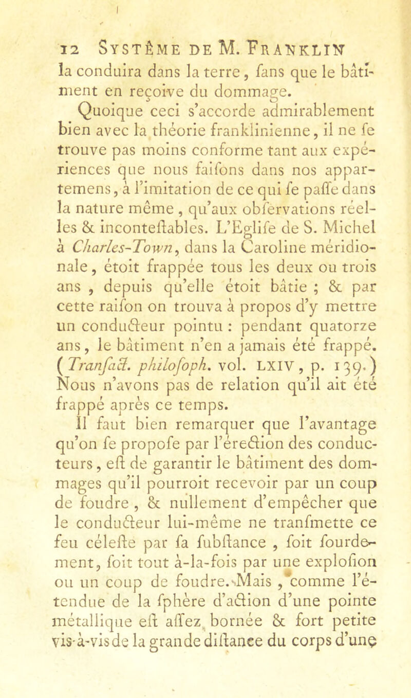 la conduira dans la terre, fans que le bâti- ment en reçoive du dommage. Quoique ceci s’accorde admirablement bien avec la théorie franklinienne, il ne fe trouve pas moins conforme tant aux expé- riences que nous faifons dans nos appar- temens, à l’imitation de ce qui fe paffe dans la nature môme , qu’aux obfervations réel- les & incontellables. L’Eglife de S. Michel à Charles~Town^ dans la Caroline méridio- nale , étoit frappée tous les deux ou trois ans , depuis qu’elle étoit bâtie ; & par cette raifon on trouva à propos d’y mettre un conduéleur pointu ; pendant quatorze ans, le bâtiment n’en a jamais été frappé. (^TranfaS:. pkiLofoph. vol. LXIV, p. 139*) Nous n’avons pas de relation qu’il ait été frappé après ce temps. il faut bien remarquer que l’avantage qu’on fe propofe par l’éredion des conduc- teurs , eft de garantir le bâtiment des dom- mages qu’il poLirroit recevoir par un coup de foudre , & nullement d’empêcher que le conduéleur lui-même ne tranfmette ce feu célefte par fa fubflance , foit fourde- ment, foit tout à-la-fois par une explolion ou un coup de foudre.'Mais ,comme l’é- tendue de la fphère d’aélion d’une pointe métallique ell; affez^ bornée & fort petite vis-à'visde la grande dillance du corps d’unç