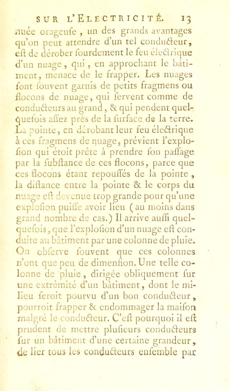 aiuée orageule , un des grands avantages qu’on peut attendre d’un tel condudeur, ell; de dérober lourdement le feu éledrique d’un nuage , qui , en approchant le bâti- ment, menace de le frapper. Les nuages font foLivent garnis de petits fragmens ou flocons de nuage, qui fervent comme de condudeurs au grand, &. qui pendent quel- quefois allez près de la furface de la terre, La pointe, en dérobant leur feu éledrique à ces fragmens de nuage, prévient l’explo- fion qui étoit prête à prendre fon paffage par la fubdance de ces flocons, parce que ces flocons étant repouffés de la pointe , la diflance entre la pointe & le corps du nuage efl devenue trop grande pour qu’une explofion puiffe avoir lieu (au moins dans grand nombre de cas.) Il arrive auffi quel- quefois, que l’exploflon d’un nuage efl con- duite au bâtiment par une colonne de pluie. On cbferve fouvent que ces colonnes n’ont que peu de dimenlion. Une telle co- lonne de pluie, dirigée obliquement fur une extrémité d’un bâtiment, dont le mi- lieu feroit pourvu d’un bon condudeur, pourroit frapper & endommager la maifoa malgré le condudeur. C’efl pourquoi il efl prudent de mettre plufieurs condudeurs fur un bâtiment d’une certaine grandeur, de lier tous les condudeurs enfemble par