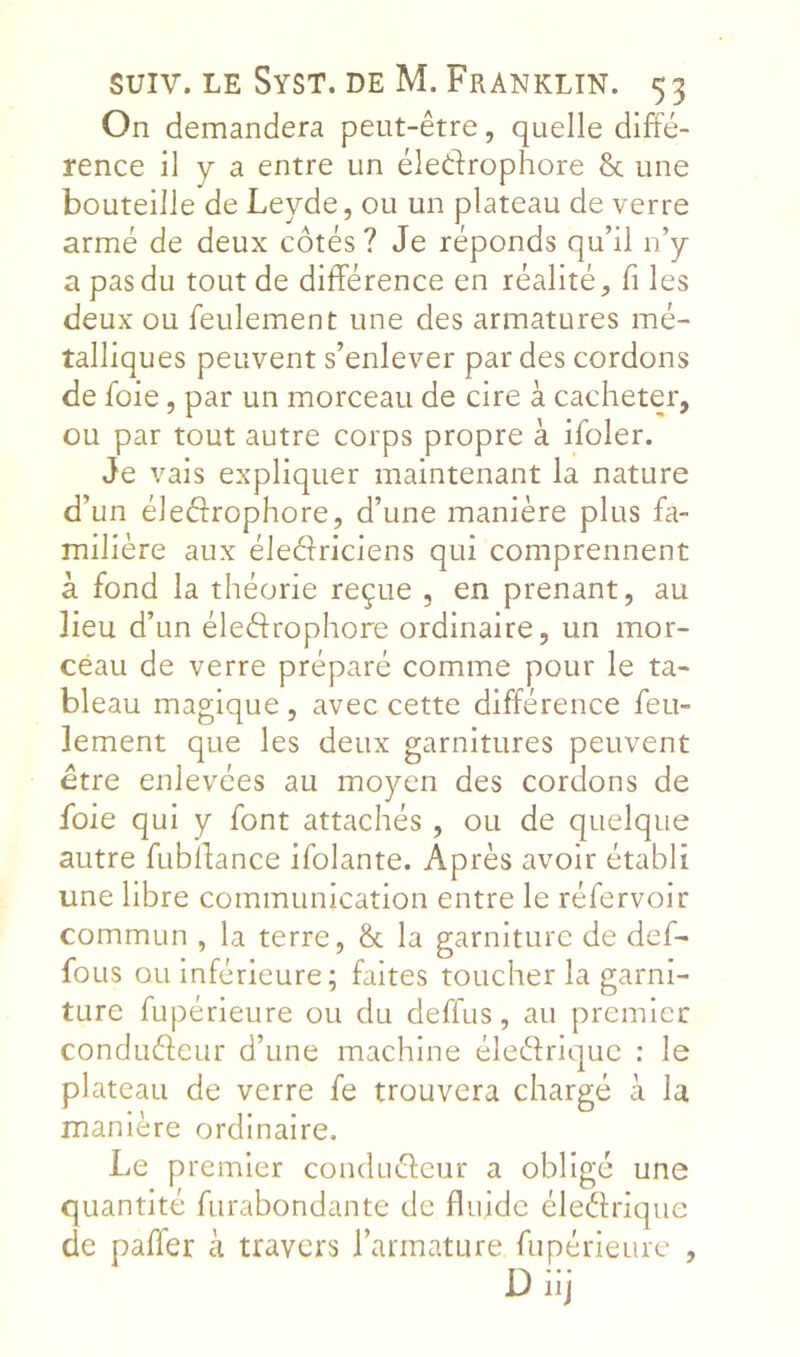 On demandera peut-être, quelle diffé- rence il y a entre un éledrophore & une bouteille de Leyde, ou un plateau de verre armé de deux côtés ? Je réponds qu’il n’y a pas du tout de différence en réalité, fi les deux ou feulement une des armatures mé- talliques peuvent s’enlever par des cordons de foie, par un morceau de cire à cacheter, ou par tout autre corps propre à ifoler. Je vais expliquer maintenant la nature d’un éledrophore, d’une manière plus fa- milière aux éleéfriciens qui comprennent à fond la théorie reçue , en prenant, au lieu d’un éledrophore ordinaire, un mor- ceau de verre préparé comme pour le ta- bleau magique , avec cette différence feu- lement que les deux garnitures peuvent être enlevées au moyen des cordons de foie qui y font attachés , ou de quelque autre fubffance ifolante. Après avoir établi une libre communication entre le réfervoir commun , la terre, & la garniture de def- foLis ou Inférieure; faites toucher la garni- ture fupérieure ou du deffus, au premier condudeur d’une machine éledriquc : le plateau de verre fe trouvera chargé à la manière ordinaire. Le premier condudeur a obligé une quantité furabondante de fluide éledrique de paffer à travers l’armature fupérieure , Diij