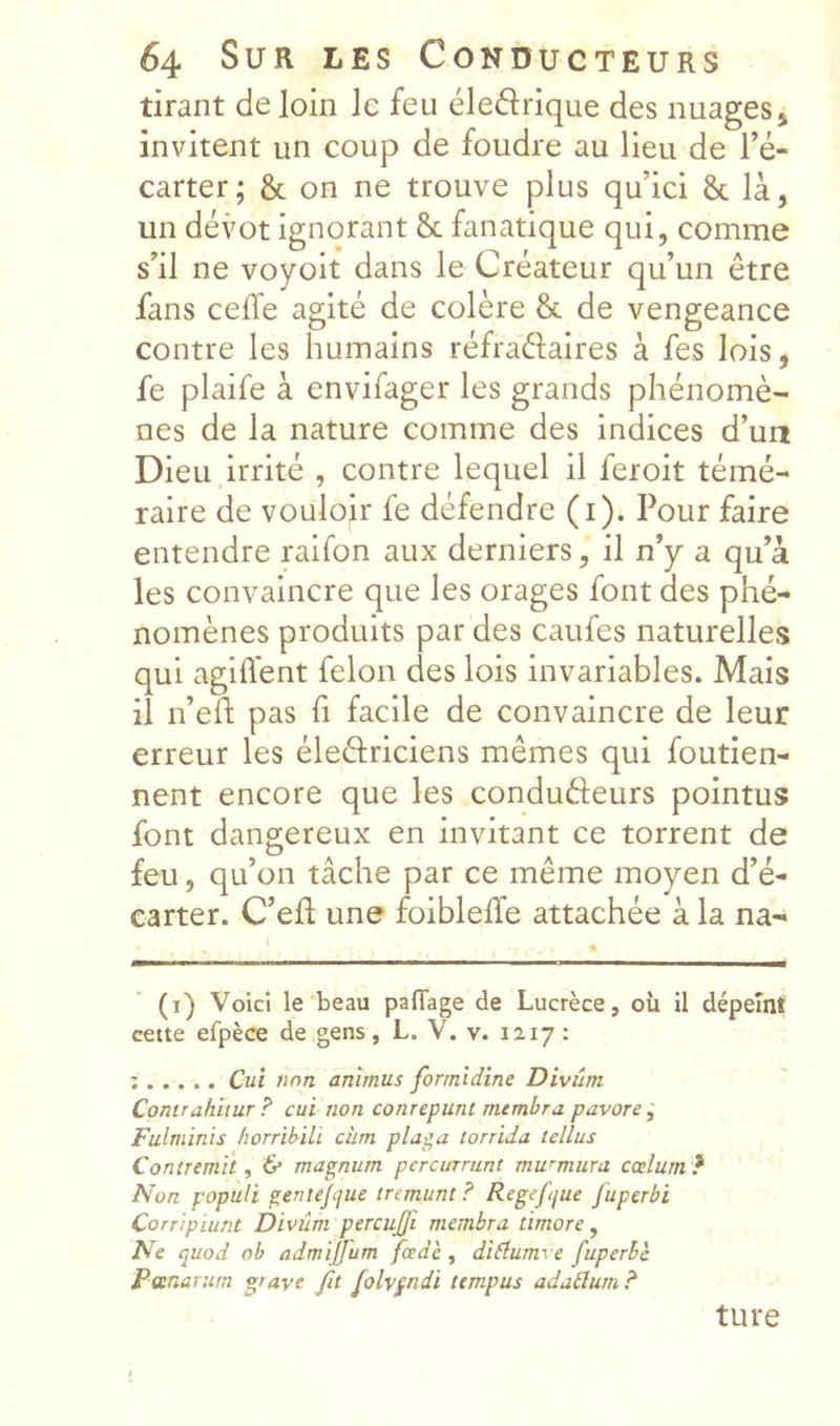 tirant de loin le feu éleftrique des nuages j invitent un coup de foudre au lieu de l’é- carter; 8c on ne trouve plus qu’ici 8c là, un dévot ignorant 8c fanatique qui, comme s’il ne voyoit dans le Créateur qu’un être fans ceffe agité de colère 8c de vengeance contre les humains réfraftaires à fes lois, fe plaife à envifager les grands phénomè- nes de la nature comme des indices d’un Dieu irrité , contre lequel il feroit témé- raire de vouloir fe défendre (i). Pour faire entendre raifon aux derniers, il n’y a qu’à les convaincre que les orages font des phé- nomènes produits par des caufes naturelles qui agilïent félon des lois invariables. Mais il n’eft pas fi facile de convaincre de leur erreur les éleâriciens mêmes qui foutien- nent encore que les conduèleurs pointus font dangereux en invitant ce torrent de feu, qu’on tâche par ce même moyen d’é- earter. C’efl une foiblelîe attachée à la na- (i) Voici le beau pafTage de Lucrèce, où il dépeint cette efpèce de gens, L. V. v. 1217 : : Cui non animus formidîne Diviîm Contrahiiur ? cui non conrepunt rnembra pavore ; Fulminis horribili clim pla^a torrida tellus Contremit y & magnum percmrunt murmura coclum} Non populi geniijcjue tremunt? Regeftjue fuperbi Corripiunt Divûm percujji rnembra timoré, Ne quod ob admijfum fcedè , diflumve fuperbe Pœnarurn grave fit folvpndi ttmpus adatlum? ture