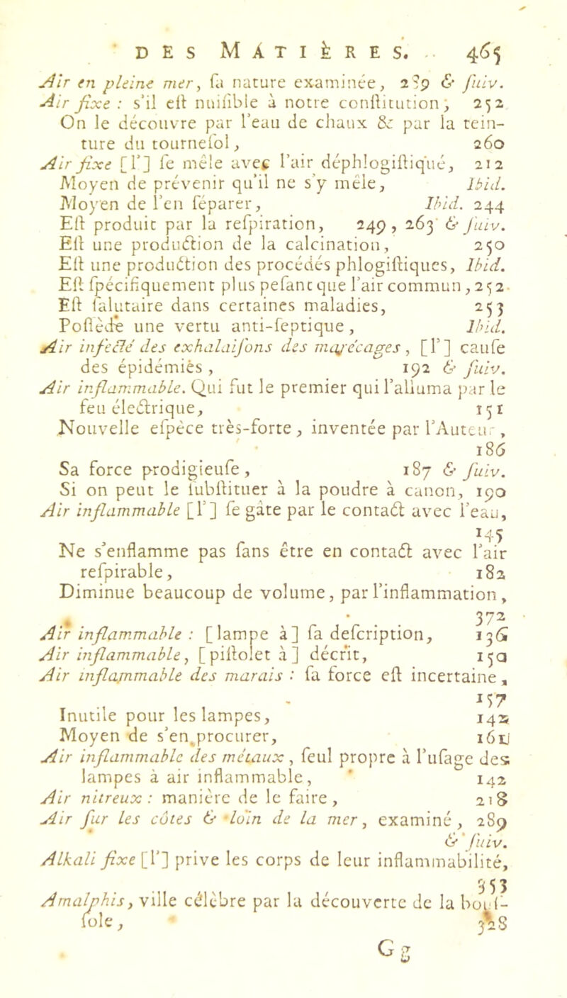 j}îr en pleine mer, fa nature examinée, 2:9 <S- fuiv. Air fixe: s’il cil nuilible à notre conllitution, 252 On le décoiiv-re par l’eau de chaux & par la tein- ture du tOLirnefol, 260 Air fixe [!’] fe mêle avet l’air déphlogiüiqué, 212 Moyen de prévenir qu’il ne s’y mêle, Ibid. Moyen de l’en féparer, Ihid. 244 Eli produit par la refpiration, 249, 263 & Jïav. Eli une produétion de la calcination, 250 Eli une prodiiétion des procédés phlogilliqucs, Ibid. Eli fpécifiquement plus pefaneque l’air commun ,252 EU falutaire dans certaines maladies, 253 Poflêd^ une vertu anti-feptique, Und. Air infiecle des exhalaijhns des maj-e’eages, [T] caufe des épidémies , 192 & fuiv. Air inflammable. Qui fut le premier qui l’alluma par le feu électrique, 151 Nouvelle efpéce très-forte, inventée par l’Auteui , i8(5 Sa force prodigieufe, 187 & fuiv. Si on peut le lubllituer à la poudre à canon, 190 Air inflammable [T] fe gâte par le contaél avec l’eau, 145 Ne s’enflamme pas fans être en contaét avec l’air refpirable, 182 Diminue beaucoup de volume, par l’inflammation, » ^ . 372 Air inflammable : [lampe à] fa defeription, 136! Air inflammable, [ pillolet à ] décrit, 15a Air inflajnmable des marais • fa force elt incertaine, Inutile pour les lampes, 145 Moyen de s’en^procurer, i6ij Air inflammable des méuiux , feul propre à l’iifage des lampes à air inflammable, ' 142 Air nitreux: manière de le faire, 218 Air fur les côtes & loin de la mer, examiné, 289 & ' fuiv. Alkali fixelV] prive les corps de leur inflammabilité, 553 A ma’ ' ville cé'lcbre par la découverte de la bt ''