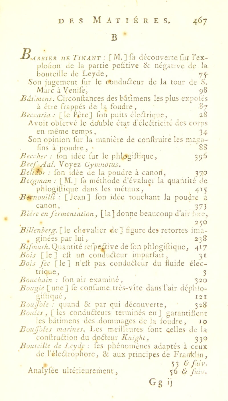 B ■ B., RBiER DE Tit^At^T : [ M. ] fil découverte fur l’ex- ploiion de la partie politive & négative de la bouteille de Leyde, 75 Son jugement lur le Ænduéleur de la tour de S. MaicàVcnife, 98 Bâûmiiis. Circonllances desbâtimens les plus expoiés à être frappés de la tondre, 87 Beccaria: [le Ptre] Ton puits éledrique, 28 Avoit obtérvé le double état d’élcdricité des corps en même temps, 34 Son opinion fur la manière de conftruire les maga- fins à poudre, • 88 Beccher : fon idée fur le phl.ogifrique, 396 Beef-AaL. Voyez Gymnoius. Beli.for : fon idée de la poudre à canoti, 37,0 Bergman : [M] fa méthode d'évaluer la quantité de phlogiltique dans les métaux, 415 BarnoulLLi : [Jean] fon idée touchant la poudre a canon, 373 Bière en fermentation, [la] donne beaucoup d’air hxe, 250 Billenherg. [le chevalier de] figure des retortes ima- , ginées par lui, 238 Bifmuih.Çl'.\d.x\tiz(: refpedive de fon phlogiftique, 417 Bois [le] ell un conducteur imparfait, 31 Bois fec [ le ] n'elt pas conJuéteur du fluide élec- trique, 3 Bouchain : fon air examiné, 320 Bougie [une] fe coutume très-vite dans l’air déphlo- giffiqué, 12 1 BouijoLe : quand & par qui découverte, 328 Boules , [ les conducteurs terminés en ] garantitlent les bàtimens des dommages de la foudre, 10 Bon foies marines. Les meilleures font celles de la conllrudion du dpétciir Knight, 330 Bouteille de i.cyde : fes phénomènes adaptés à ceux de l’élcétrophore, & aux principes de Frairklin, 53 6-/de. 566' fuiv. G g ’j Analyféc ultérieurement,