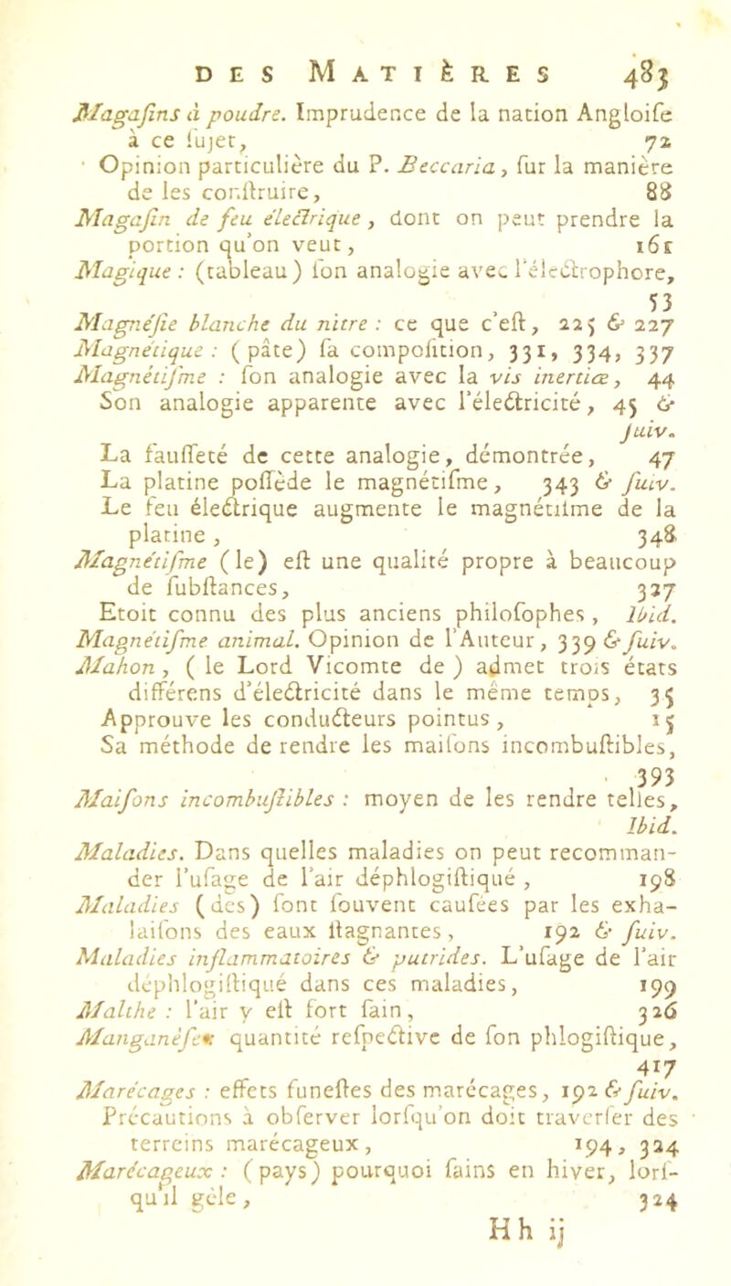 Jilagafins à poudre. Imprudence de la nation Angloife à ce lujet, 71 • Opinion particulière du P. Beccaria, fur la manière de les cordlruirc, 88 Magajîn de feu éLecîrique, dont on peut prendre la portion qu’on veut, i6e Magique: (tableau) fon analogie avec l'élcdtrophore, 53 Magnéjîe blanche du nïtre : ce que ceft, ïi) & 227 Magnétique : (pâte) fa compolition, 331, 334, 337 Magnétifme : Ton analogie avec la vis inerüœ, 44 Son analogie apparente avec l’éledlricité, 45 & Juiv. La faulTeté de cette analogie, démontrée, 47 La platine polTède le magnétifme, 343 & fatv. Le leu éleélrique augmente le magnétilme de la platine, 348 Magnétifme (le) eft une qualité propre à beaucoup de fubftances, 337 Etoit connu des plus anciens philofophes, Ibid. Magnétifme animal. Opinion de l’Auteur, '^'^<q&fuiv. Mahon , ( le Lord Vicomte de ) admet trois états difFérens d’éleétricité dans le même temps, 35 Approuve les conduéleurs pointus, 15 Sa méthode de rendre les mailons incombuftibles, Maifons incombujîibles : moyen de les rendre telles, Ibid. Maladies. Dans quelles maladies on peut recomman- der l’ufage de l’air déphlogiftiqué , 19S Maladies (des) font fouvent caufées par les exha- lailbns des eaux llagnantes, 192 & fuiv. Maladies inflammatoires & putrides. L’ufage de l’air déplilogilliqué dans ces maladies, 199 Malthe : l’air y ell fort lain, 326 AIanganèfe*c quantité refneélivc de fon phlogiftique, 417 Marécages : effets funefles des marécages, 192 éefuiv. Précautions à obferver lorlqu’on doit travcrier des ' terrains marécageux, ^94 ^ 324 Marécageux : (pays) pourquoi fains en hiver, lorl- quSl gèle, 324