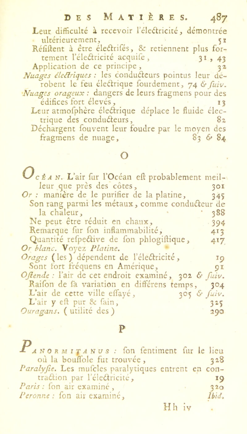 Leut difficulté à recevoir l’élcétricité, démontrée ultérieurement, 51 Réfiftent à être éleflrifés, 8c retiennent plus for- tement l’éleélricité acquife , 31 , 43 Application de ce principe, 32 Nuages e'ieclriques : les conduéleurs pointus leur dé- robent le feu éleélrique fourdement, 74 & fuiv. •Nuages orageux : dangers de leurs fragmens pour des édifices fort élevés, 13 Leur atmofphère éleélrique déplace le fluide élec- trique des conduéleurs, 82 Déchargent fouvent leur foudre par le moyen des fragmens de nuage, 83 & 84 O KJ cÈA N. L’air fur l’Océan efl: probablement meil- leur que près des côtes, 301 Or : manière de le purifier de la platine, 345 Son rang parmi les métaux, comme conduéleur de la chaleur, ' ' 388 Ne peut être réduit en chaux, 394 Remarque fur fon inflammabilité, 413 Quantité refpeélive de fon phlogillique, 417 Or blanc. Voyez Platine. Orages ( les ) dépendent de l’éleélricité, 19 Sont fort fréquens en Amérique, 91 OJîende : l’air de cet endroit examiné, 302 & fuiv, Raifon de fa variation en differens temps, 304 L’air de cette ville effayé, 305 & fuiv. L’air y ell pur 8c fain, 315 Ouragans. ( utilité des ) 290 P PAUOKMîjAïcus : fon fentiment fur le lieu où la bouflfole fut trouvée, 328 Paralyfie. Les mufcles paralytiques entrent en con- traélion par l’éleélricité, 19 Paris: fon air examiné, 320 Peronne : fon air examiné, Ibid^
