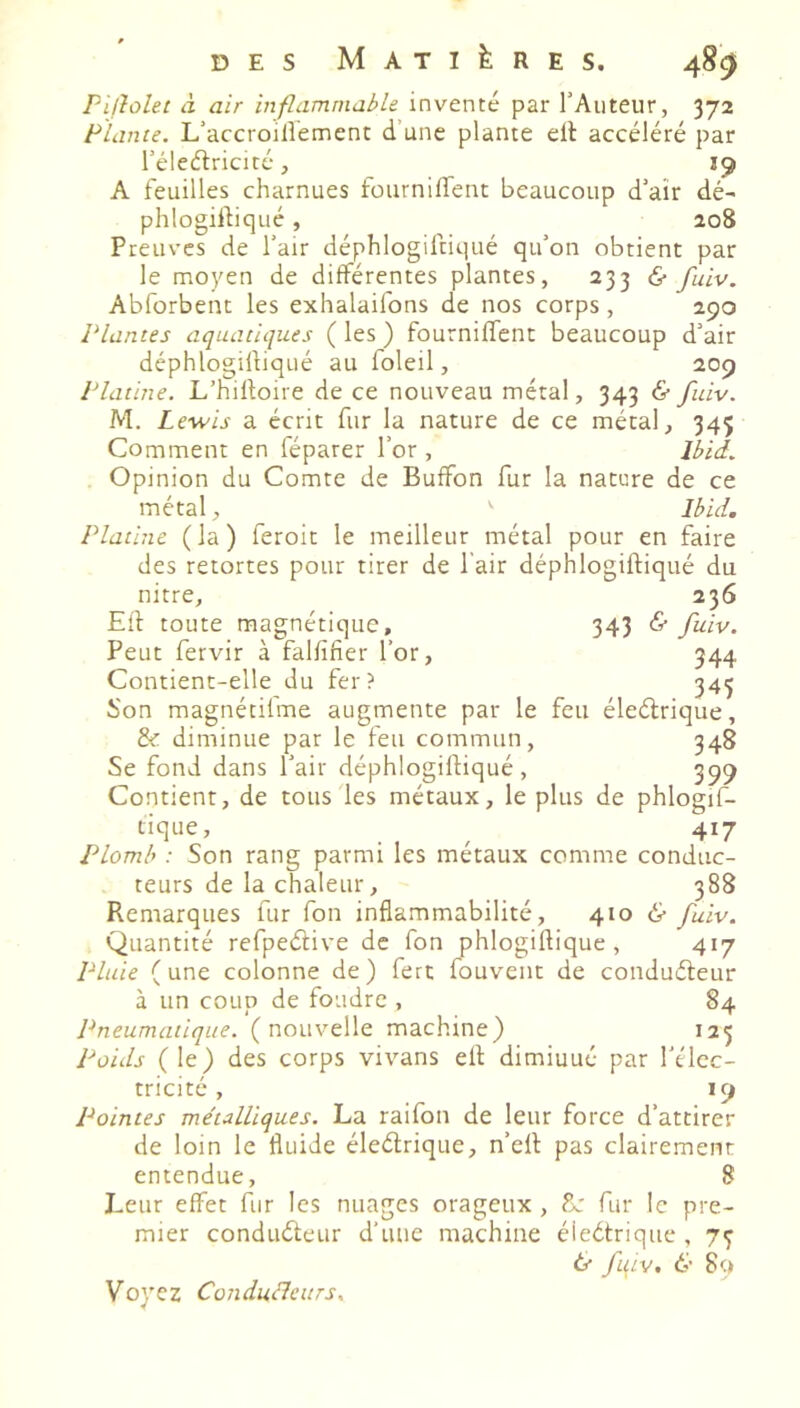 Pïjloht à air inflammable, inventé par l’Auteur, 372 Plante. L’accroilîement d’une plante ell accéléré par l’élcélricité, 19 A feuilles charnues fournilfent beaucoup d’aîr dé- phlogirtiqué, 208 Preuves de l’air déphlogiltiqué qu’on obtient par le moyen de différentes plantes, 233 & fuiv. Abforbent les exhalaifons de nos corps, 290 Plantes aquatiques ( les ) fourniffent beaucoup d’air déphlogiftiqué au foleil, 209 Platine. L’hilloire de ce nouveau métal, 343 & fuiv. M. Lewis a écrit fur la nature de ce métal, 345 Comment en féparer l’or , Ibid. Opinion du Comte de Buffon fur la nature de ce métal, ' Ibid. Platine ( la ) feroit le meilleur métal pour en faire des retortes pour tirer de l'air déphlogiftiqué du nitre, Eil toute magnétique. Peut fervir à falfifier l’or, Contient-elle du fer ? 236 343 ^ 944 345 Son magnétifme augmente par le feu éleélrique, & diminue par le feu commun, 348 Se fond dans l’air déphlogilfiqué, 399 Contient, de tous les métaux, le plus de phlogif- tique, . , , 417 Plomb : Son rang parmi les métaux comme conduc- teurs de la chaleur, 388 Remarques fur fon inflammabilité, 410 & fuiv. Quantité refpeâive de fon phlogiflique, 417 Pluie (une colonne de) ferc fouvent de conduéleur à un coup de foudre , 84 Pneumatique, (nouvelle machine) 125 Poids (le) des corps vivans ell diminué par l'élec- tricité, 19 Pointes métalliques. La raifon de leur force d’attirer de loin le fluide éleélrique, n’ell pas clairement entendue, 8 Leur effet fur les nuages orageux, fur le pre- mier conduéleur d’une machine éleélrique , 7^ tr f\LV, & 89 Voyez Conduélcurs.