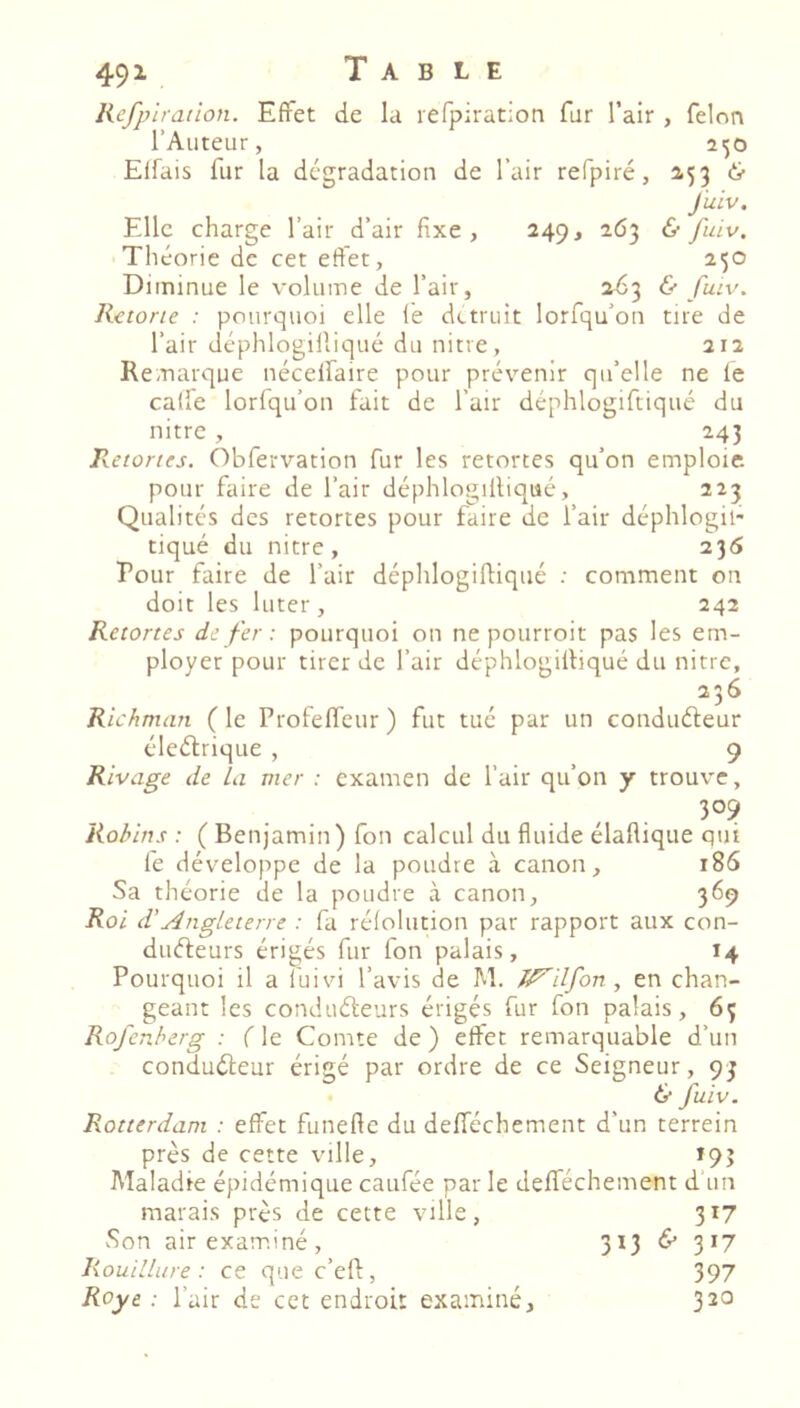 491 Refpiration. Effet de la leTpiration fur l’air , félon l’Auteur, 2^0 Elfais fur la dégradation de l’air refpiré, 153 J'uiv. Elle charge l’air d’air fixe, 249, 263 & fuiv. Théorie de cet effet, 250 Diminue le volume de l’air, 063 & fuiv. Rctone : pourquoi elle fè détruit lorfqu’on tire de l’air déphlogifliqué du nitre, 212 Remarque nécelfaire pour prévenir qu’elle ne le caffe lorfqu’on fait de l’air déphlogiftiqué du nitre , 243 Retortes. Obfervation fur les retortes qu’on emploie pour faire de l’air déphlogifliqué, 223 Qualités des retortes pour faire de l’air déphlogil- tiqué du nitre, 235 Pour faire de l’air déphlogifliqué : comment on doit les luter , 242 Retortes de fer : pourquoi on ne pourroit pas les em- ployer pour tirer de l’air déphlogifliqué du nitre. Richmem (le Profeffeur) fut tué par un conduéleur éleétrique , 9 Rivage de La vier : examen de l’air qu’on y trouve. 309 Robirts : ( Benjamin) fon calcul du fluide élaflique qui fe développe de la poudre à canon, 186 Sa théorie de la poudre à canon, 369 Roi d’AngLeterre : fa réfolution par rapport aux con- duéfeurs érigés fur fon palais, 14 Pourquoi il a fuivi l’avis de M. J^ilfon , en chan- geant les conduéleurs érigés fur fon palais, 63 Rofenberg : ( le Comte de ) effet remarquable d’un conduéleur érigé par ordre de ce Seigneur, 93 & fuiv. Rotterdam : effet funefte du defféchement d’un terrein près de cette ville, *93 Maladie épidémique caufée par le defféchement d un marais près de cette ville, 317 Son air exam.iné, Rouillure : ce que c’efl, Roye : l’air de cet endroit examiné. 313 & 317 397 320