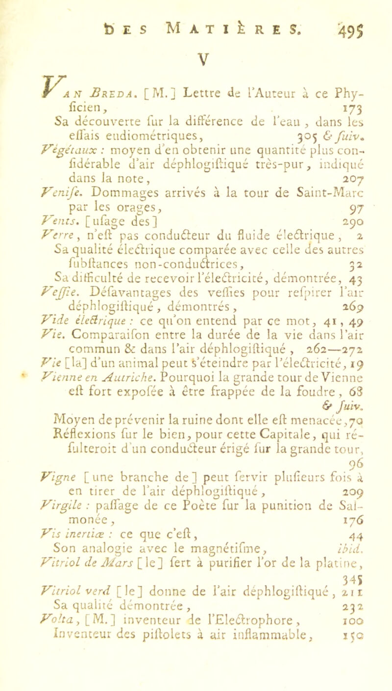 V. AN Urkda. [M.] Lettre de l’Auteur à ce Phy- ficien, 173 Sa découverte fur la différence de l’eau , dans les effais eudiométriques, 305 6- fuiv. Végétaux : moyen d’en obtenir une quantité plus con- sidérable d’air déphlogiffiqué très-pur, indiqué dans la note , 207 Venife. Dommages arrivés à la tour de Saint-Marc par les orages, 97 Vents. [ ufage des ] 290 Vcre^ n’eft pas conduéleur du fluide éleélrique , 2 Sa qualité électrique comparée avec celle des autres fubltances non-conduélrices, 32 Sa difficulté de recevoir l’éleétricité, démontrée, 43 VeJJîe. Désavantages des veffies pour reS[)irer l’air déphlogiffiqué , démontrés , 269 Vide éleElrique : ce qu’on entend par ce mot, 41,49 Vie. Comparaison entre la durée de la vie dans l’air commun & dans l’air déphlogiftiqué , 262—272 Vie [la] d’un animal peut S’éteindre par l’éleélricité, 19 Vienne en Autriche. Pourquoi la grande tour de Vienne ell fort expoSée à être frappée de la foudre, 63 6» Juïv. Moyen de prévenir la ruine dont elle elt menacée,70 Réflexions Sur le bien, pour cette Capitale, qui ré- falteroit d’un conduéfeur érigé Sur la grande tour, 96 Vigne [une branche de] peut Servir plufleurs fois à en tirer de l’air déphlogiffiqué, 209 Virgile : palfage de ce Poète fur la punition de Sal- monée, 176 Vis inertiæ : ce que c’eff , 44 Son analogie avec le magnétifme, ibid. Vitriol de Mars [le] fert à purifier l’or de la platine, . . , 345 Vitriol verd [le] donne de l’air déphlogiffiqué, 21 r Sa qualité démontrée, 232 /^o/fa,[M.] inventeur de l’Eleétrophore, 100 Inventeur des piffolets à air inflammable, 15a