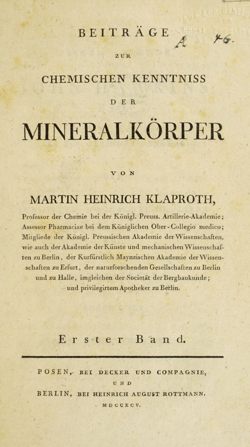 BEITRÄGE , A ZUR CHEMISCHEN KENNTNISS DER MINERALKÖRPER I \ VON MARTIN HEINRICH KLAPROTH, Professor der Chemie bei der Königl. Preuss. Artillerie-Akademie; Assessor Pharmaciae bei dem Königlichen Ober-Collegio medico; Mltgllede der Königl. Preussischen Akademie der Wissenschaften, wie auch der Akademie der Künste und mechanischen Wissenschaf- ten zuBerlin, der Kurfürstlich Maynzlschen Akademie derWissen- .schäften zu Erfurt, der naturforschenden Gesellschaften zu Berlin und zu Halle, imgleichen der Societät derBergbaukuhde; -und privileglrtem Apotheker zu Berlin. Erster Band. I POSEN,- BEI DECKER UND COMPAGNIE, UND BERLIN, BEI HEINRICH AUGUST ROTTMANN. I M D C C X C V,