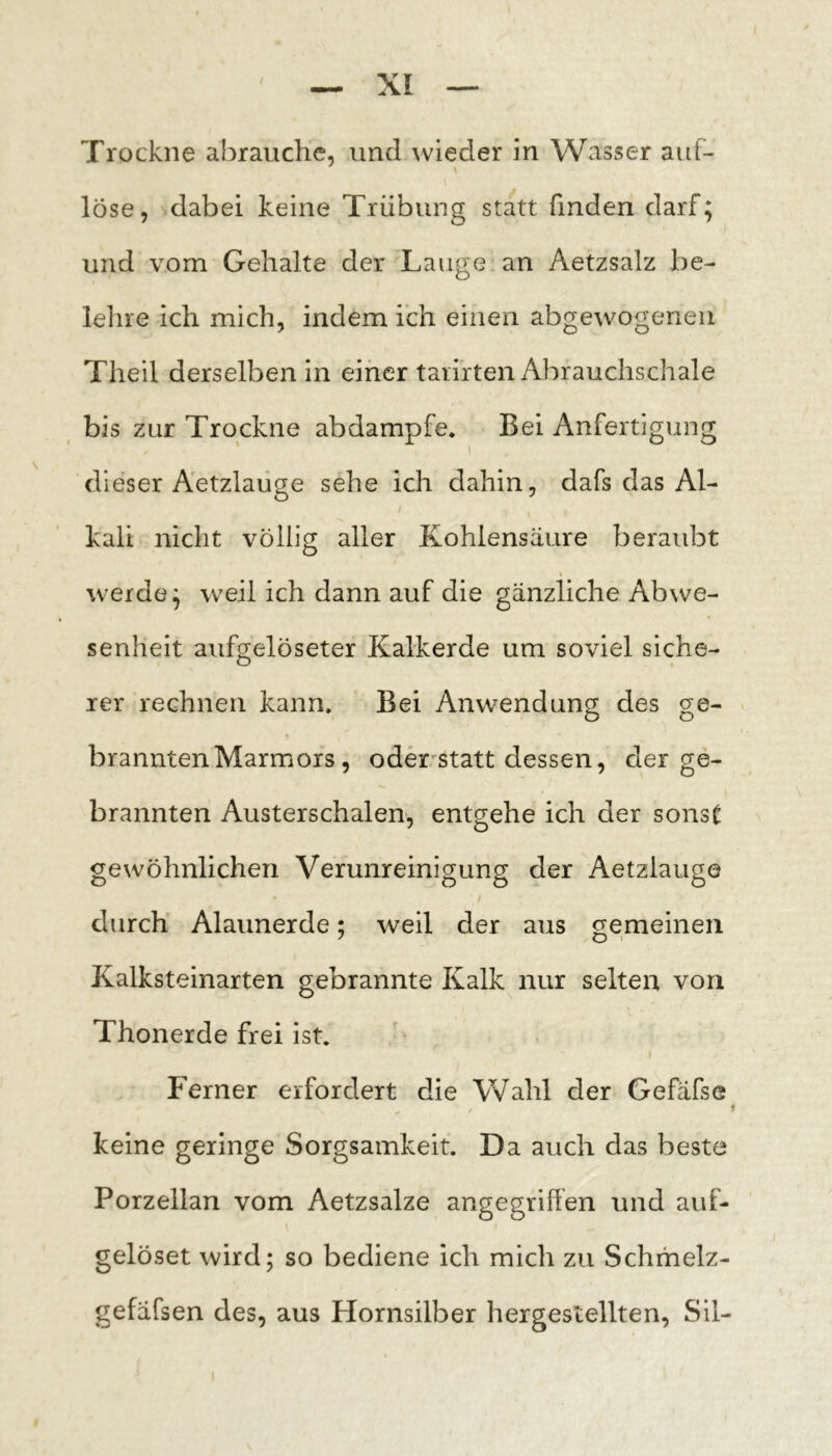 Trockne abrauche, und wieder in Wasser auf- löse, dabei keine Trübung statt finden darf; und vorn Gehalte der Lange an Aetzsalz be- lehre ich mich, indem ich einen abgewogenen Theil derselben in einer tarirten Abrauchschale bis zur Trockne abdampfe. Bei Anfertigung I dieser Aetzlaüge sehe ich dahin, dafs das Al- kali nicht völlig aller Kohlensäure beraubt % werde; weil ich dann auf die gänzliche Abwe- senheit aufgelöseter Kalkerde um soviel siche- rer rechnen kann. Bei Anwendung des ge- brannten Marmors , oder'Statt dessen, der ge- brannten Austerschalen, entgehe ich der sonsC gewöhnlichen Verunreinigung der Aetzlaüge durch Alaunerde; weil der aus gemeinen Kalksteinarten gebrannte Kalk nur selten von Thonerde frei ist. Ferner erfordert die Wahl der Gefäfse keine geringe Sorgsamkeit. Da auch das beste Porzellan vom Aetzsalze angegriffen und auf- gelöset wird; so bediene ich mich zu Schmelz- gefäfsen des, aus Plornsilber hergestellten, Sil- I