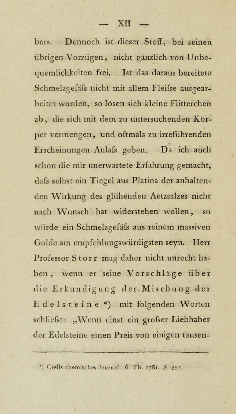 bers. Dennoch ist dieser Stoff, bei seinen übrigen Vorzügen, nicht gänzlich von Unbe- quemlichkeiten frei. Ist das daraus bereitete Schmelzgefäfs nicht mit allem Fleifse ausgear- beitet worden, so lösen sich kleine Flitterchen ab, die sich mit dem zu untersuchenden Kör- per vermengen, und oftmals zu irreführenden Erscheinungen Anlafs geben. Da ich auch schon die mir unerwartete Erfahrung gemacht, dafs selbst ein Tiegel aus Platina der anhalten- den Wirkung des glühenden Aetzsalzes nicht nach Wunsch hat widerstehen wollen, so würde ein Schmelzgefäfs aus reinem massiven Golde am empfehlungswürdigsten seyfi. Herr I Professor Storr mag daher nicht unrecht ha- ben , wenn er seine Vorschläge’ über die PIrkundigung der Mischung der Pi d e 1 s t e i n e *) mit folgenden Worten schliefst: „Wenn einst ein grofser Liebhaber der Edelsteine einen Preis von einigen tausen- Crells chemisches Journal, 6. Th. 1781. S. 227. /