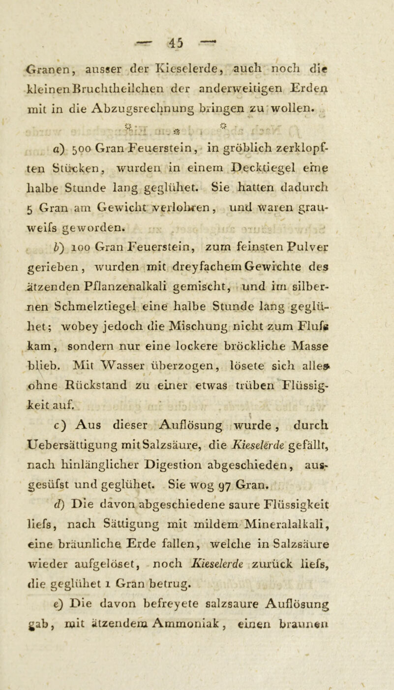 Granen, ausser der Kieselerde, auch noch die kleinen Bruchthellchen der anderweitigen Erdei;i mit in die Abzugsreclpung bringen zu wollen. i :- • iV? g) 500 Gran Feuerstein, in gröblich zerklopf- ten Stü-cken, wurden in einem Decktiegel eine halbe Stunde lang geglühet. Sie hatten dadurch 5 Gran am Gewicht .verloluen, und waren grau- weifs geworden. b') 100 Gran Feuerstein, zum feinsten Pulver gerieben, wurden mit dreyfachem Gewichte des ätzenden Pflanzenalkali gemischt, und im silber- nen Schmelztiegel eine halbe Stunde lang geglü- het; wobey jedoch die Mischung nicht zum Flufs kam, sondern nur eine lockere bröckliche Masse blieb. Mit Wasser überzogen, lösete sich alles^ ohne Rückstand zu einer etwas trüben Flüssig- keit auf. c) Aus dieser Auflösung wurde, durch Uebersättigung mit Salzsäure, die Kieselerde gefällt, nach hinlänglicher Digestion abgeschieden, aus- gesüfst und geglühet. Sie wog 97 Gran. d) Die davon abgeschiedene saure Flüssigkeit liefs, nach Sättigung mit mildem Mineralalkali, eine bräunliche Erde fallen, welche in Salzsäure wieder aufgelöset, noch Kieselerde zurück liefs, die geglühet 1 Gran betrug. e) Die davon befreyete salzsaure Auflösung gab, mit ätzendem Ammoniak , einen braunen