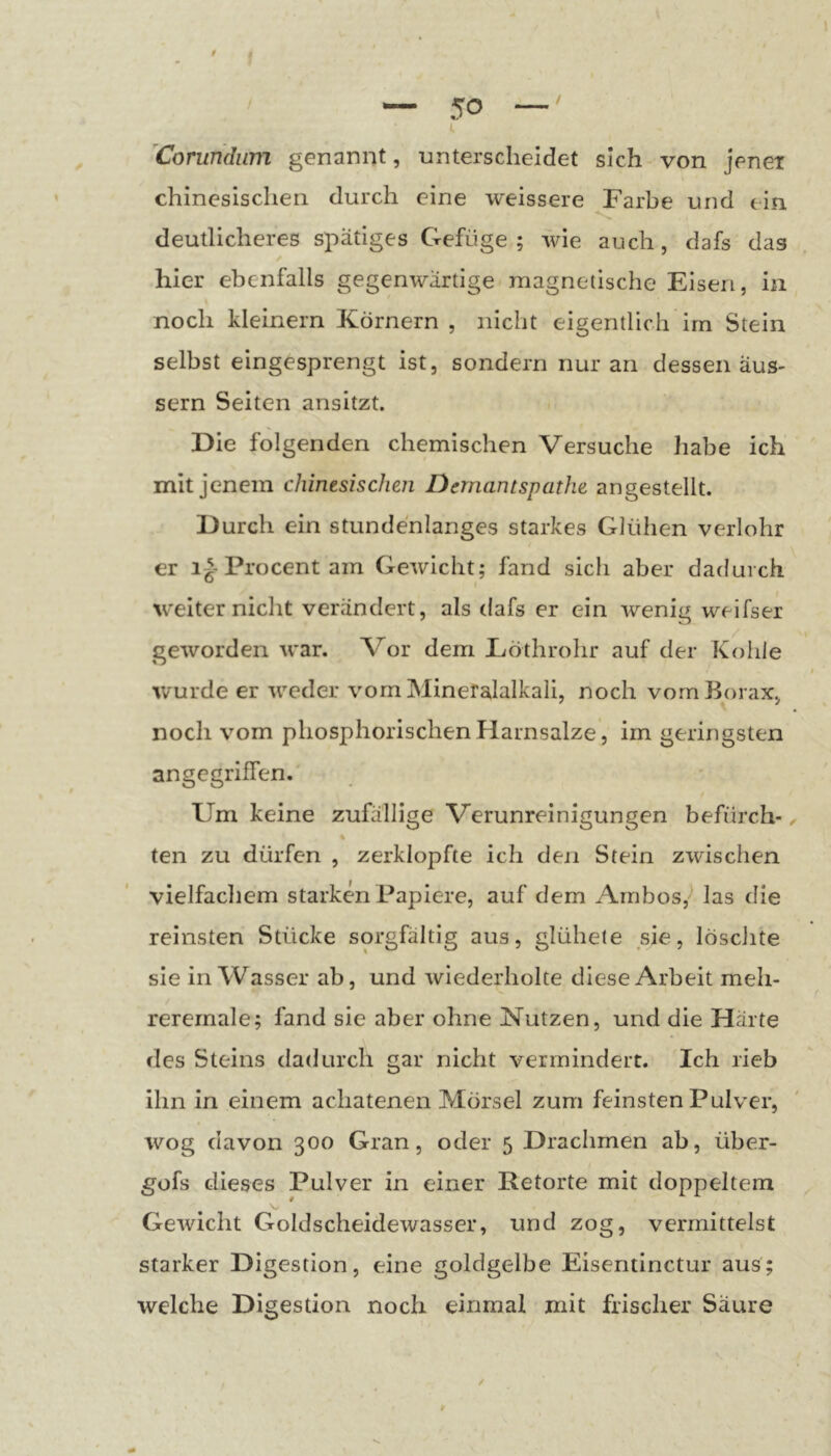 ^Corundiim genannt, unterscheidet sich von jener chinesischen durch eine weissere Farbe und ein deutlicheres spätiges Gefüge; wie auch, dafs das hier ebenfalls gegenwärtige magnetische Eisen, in noch kleinern Körnern , nicht eigentlich im Stein selbst eingesprengt ist, sondern nur an dessen aus- sern Seiten ansitzt. Die folgenden chemischen Versuche habe ich mit jenem chinesischen Dernantspathe angestellt. Durch ein stundenlanges starkes Glühen verlohr er 1^-Procent am Gewicht; fand sich aber dadurch W’eiter nicht verändert, als dafs er ein wenig weifser geworden war. Vor dem Eöthrohr auf der Kohle ivurde er weder vom Mineralalkali, noch vom Borax, noch vom phosphorischen Harnsalze, im geringsten angegriffen. Um keine zufällige Verunreinigungen befürch- ^ % ten zu dürfen , zerklopfte ich den Stein zwischen vielfachem starken Papiere, auf dem Ambos,'* las die reinsten Stücke sorgfältig aus, glühete sie, löschte sie in Wasser ab, und wiederholte diese Arbeit meh- reremale; fand sie aber ohne Nutzen, und die Härte des Steins dadurch gar nicht vermindert. Ich rieb ihn in einem achatenen Mörsel zum feinsten Pulver, wog davon 300 Gran, oder 5 Drachmen ab, über- gofs dieses Pulver in einer Retorte mit doppeltem Gewicht Goldscheidewasser, und zog, vermittelst starker Digestion, eine goldgelbe Eisentinctur aus; welche Digestion noch einmal mit frischer Säure