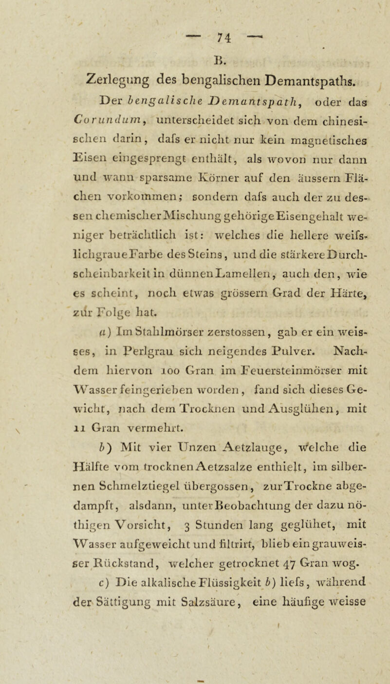 B. Zerlegung des bengalischen Demantspaths. Der hengalische T)ejiiantspdth, oder das Corundum, unterscheidet sichvvon dem chinesi- schen darin, dafs er nicht nur kein magnetisches Eisen eingesprengt enthält, als wovon nur dann und wann sparsame Körner auf den äussern Flä- chen Vorkommen; sondern dafs auch der zu des- sen chemischer Mischung gehörige Eisengehalt we- niger beträchtlich ist: welches die hellere welfs- lichgraueFarbe desSteins, und die stärkereDurch- scheinbarkeit in dünnen Lamellen, auch den, wie I es scheint, noch etwas grössern Grad der Härte, zdr Folge hat. a) IrnStahlmörser zerstossen, gab er ein weis- ses, in Perlgrau sich neigendes Pulver. Nach- dem hiervon loo Gran im Feuersteinmörser mit Wasser feingerieben worden , fand sich dieses Ge- wicht, nach dem Trocknen und Ausglühen, mit 11 Gran vermehrt. b) Mit vier Unzen Aetzlauge, welche die Hälfte vom trocknenAetzsalze enthielt, im silber- nen Schmelztiegel übergossen, zurTrockne abge- dampft, alsdann, unter Beobachtung der dazu nö- thigen Vorsicht, 3 Stunden lang geglühet, mit Wasser aufgeweicht und filtrirt, blieb ein grauweis- ser^Rückstand, welcher getrocknet 47 Gran wog. c) Die alkalische Flüssigkeit^^) liefs, während der Sättigung mit Salzsäure, eine häufige weisse / • » f