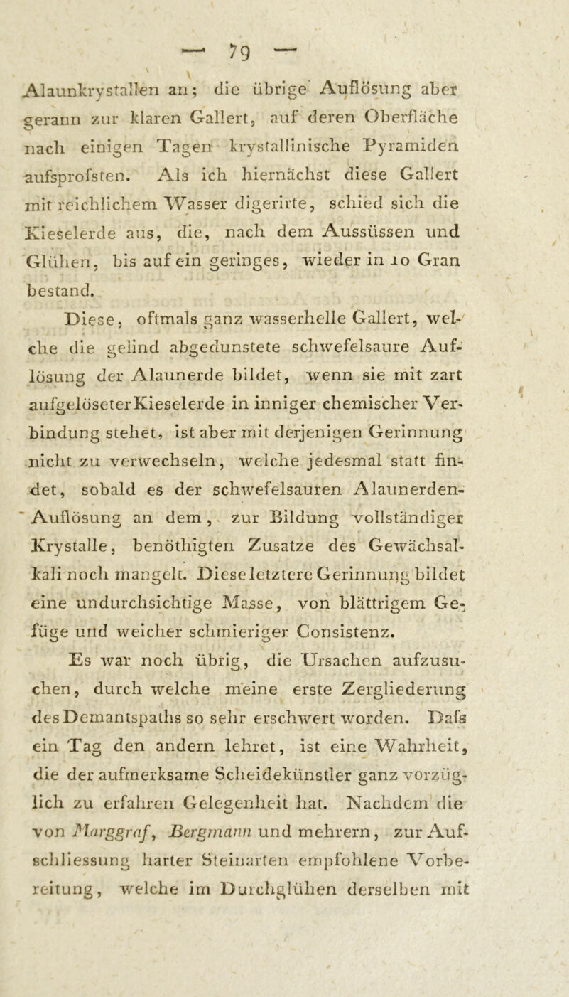 Alaunlcrystalien an; die übrige Auflösung aber gerann zur klaren Gallert, auf deren Oberfläche nach einigen Tagen krystallinische Pyramiden aufsprofsten. Als ich hiernächst diese Gallert mit reichlichem Wasser digerirte, schied sich die Kieselerde aus, die, nach dem Aussüssen und Glühen, bis auf ein geringes, wieder in lo Gran bestand. lese, oftmals ganz wasserhelle Gallert, weK che die geiind abgedunstete schwefelsaure Auf- lösung der Alaunerde bildet, wenn sie mit zart aufgelöseterKieselerde in inniger chemischer Ver- bindung stehet, ist aber mit derjenigen Gerinnung' nicht zu verwechseln, welche jedesmal statt fin- det, sobald es der schwefelsauren Alaunerden- ■ Auflösung an dem ,. zur Bildung vollständiger Krystalle, benöthigten Zusatze des Gewächsal- kali noch mangelt. Diese letztere Gerinnuiig bildet eine undurchsichtige Masse, von blättrigem Ge- füge und welcher schmieriger Consistenz. Es war noch übrig, die Ursachen aufzusu- chen, durch welche meine erste Zergliederung desDemantspaths so sehr erschwert worden. Dafs ein Tag den andern lehret, ist eine Wahrheit, die der aufmerksame Scheidekünstler ganz vorzüg- lich zu erfahren Gelegenheit hat. Nachdem die \on J^larggraf, Bergmann und mehvein, zur Auf- schliessung harter Steinarten empfohlene Vorbe- reitung, v/elche im Durchglühen derselben mit