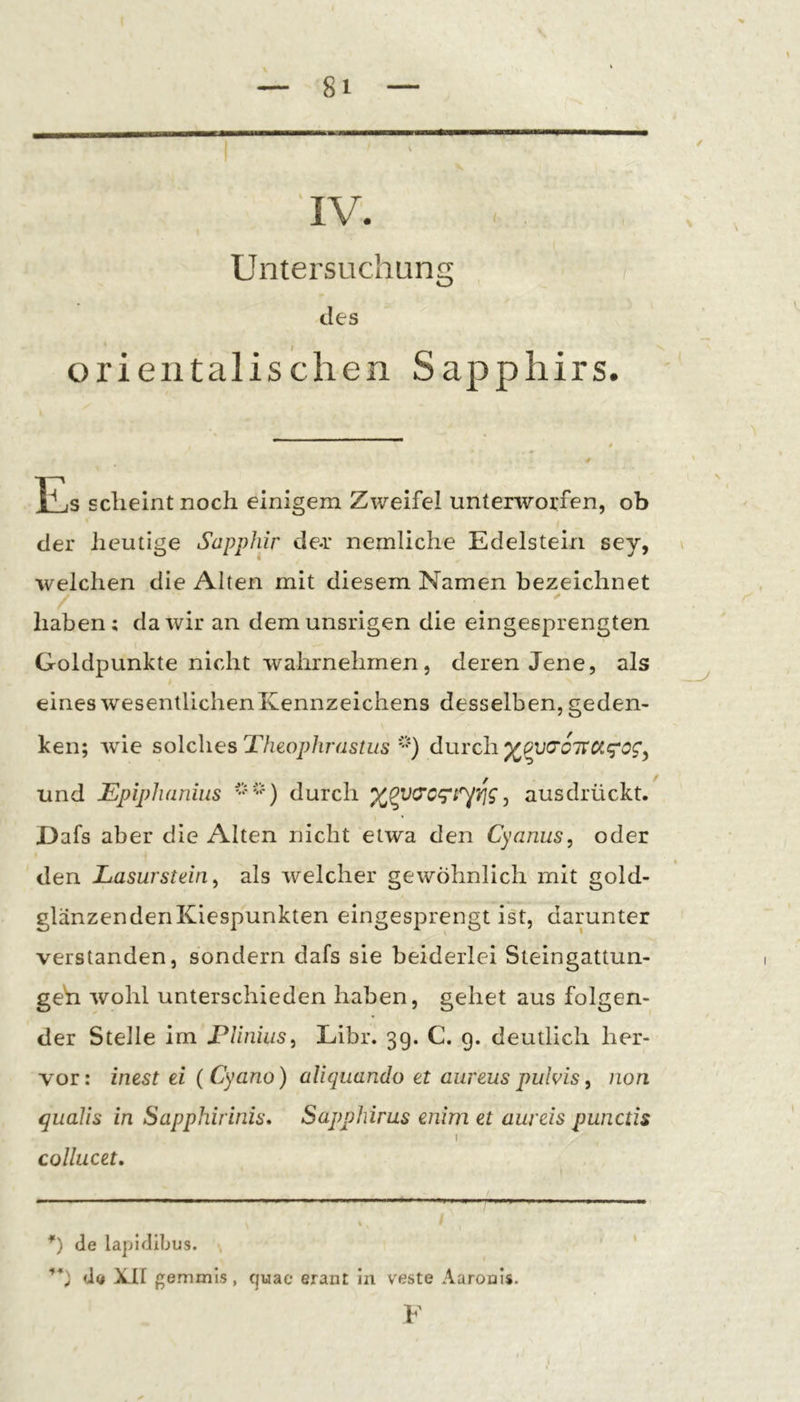 IV. Untersuchung des orientalischen Sappliirs. Es sclieint noch einigem Zweifel untenvorfen, ob der heutige Sapphir de-r nernliche Edelstein sey, welchen die Alten mit diesem Namen bezeichnet haben; da wir an demunsrigen die eingeeprengten Goldpunkte nicht wahrnehmen, deren Jene, als eines wesentlichenKennzeichens desselben, geden- ken; wie solches T/ieop/irtisn/sdurch und JEpiphaniiis durch , ausdrückt. JDafs aber die Alten nicht etwa den Cyanus, oder den Lasurstein ^ als welcher gewöhnlich mit gold- glänzendenKiespunkten eingesprengt ist, darunter verstanden, sondern dafs sie beiderlei Steingattun- geh wohl unterschieden haben, gehet aus folgen- der Stelle im PUnius^ Libr. 3g. C. g. deutlich her- vor: inest ei (Cyano) aliquando et aureus pulvis ^ non quaJis in Sapphirinis, SappJnrus enini et aureis punctis I collucet. / *) de lapidihus. d« XII gemmls, quae erant in veste Aaronis. F