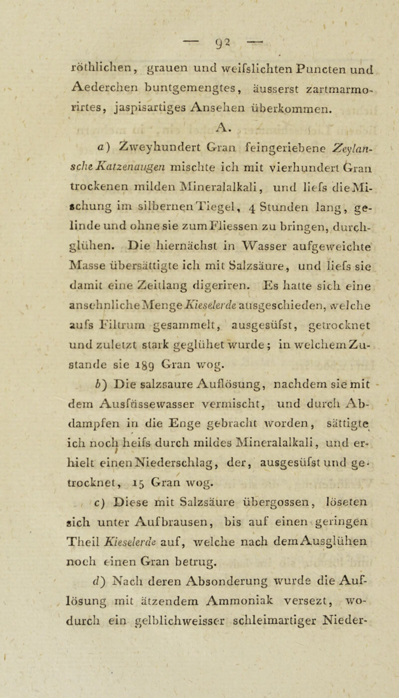 — 9^ — röthlichen, grauen und weifslichten Puncten und Aederchen buntgemengtes, äusserst zartmarmo- rirtes, jaspisartiges Ansehen überkommen. A. , ) а) Zweyhundert Gran feingeriebene Zeylan- sch^Katzenaugen mischte ich mit vierhundert Gran trockenen milden Mineralalkali, und liefs die Mi- schung im silbernen Tiegel, 4 Stunden lang, ge- linde und ohne sie zumFlIessen zu bringen, durch- glühen. Die hiernächst in Wasser aufgeweichte Masse übersättigte ich mit Salzsäure, und liefs sie damit eine Zeitlang digeriren. Es hatte sich eine ansehnliche Menge/w€se/erde ausgeschieden, welche aufs Filtrum gesammelt, ausgesüfst, getrocknet und zuletzt stark geglühet wurde ; in welchernZu- stande sie 189 Gran wog. б) Die salzsaure Auflösung, nachdem sie mit dem Ausfüssewasser vermischt, und durch Ab- dampfen in die Enge gebracht worden, sättigte ich noch heifs durch mildes Mineralalkali, und er- hielt einen Niederschlag, der, ausgesüfst und ge* trocknet, 15 Gran wog. c) Diese mit Salzsäure übergossen, löseten sich unter Auf brausen, bis auf einen geringen % Theil Kieselerde auf, welche nach dem Ausglühen noch einen Gran betrug. d) Nach deren Absonderung wurde die Auf- lösung mit ätzendem Ammoniak versezt, wo- durch ein gelblichweisser schleimartiger Nieder-