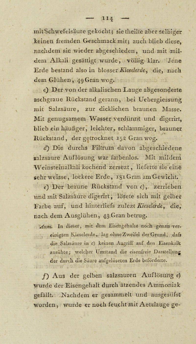 mit Schwefelsäure gekocht; sie thellte aber selbiger ^ keinen fremden Geschmack mit; auch blieb diese, nachdem sie wieder abgeschieden, und mit «mil- dem Alkali gesättigt wurde, völlig klar. Jene Erde bestand also in blosser A7ese/e/c/e, die, nach dem Glühen , 49 Gran wog. c) Der von der alkalischen Lauge abgesonderte aschgraue Rückstand gerann, bei Uebergiessung mit Salzsäure, zur dicklichen braunen Masse. Mit genügsamem Wasser verdünnt und digerirt, blieb ein häufiger, leichter, schlammiger, brauner Rückstand, der getrocknet 15s» Gran wog. (T) Die durchs Filtrum davon abgeschiedene salzsaure Auflösung war farbenlos. Mit mildem Weinsteinalkali kochend zersSzt, lieferte sie'eine sehriveisse, lockere Erde, 181 Gran am Gewicht. f e) Der braune Rückstand von c), zerrieben nnd mit Salzsäure digerirt; lösete sich mit gelber Farbe auf, und liinterliefs zulezt Kieselerde, die,' nach dem Ausglühen, 43 Gran betrug. ^j4nm. In dieser, mit dfem Eisengöhaltö tloch genau'ver- einigten Kieselerde, lag ohne Zweifel der'Grund, .dafs die Sal/süure in c) keinen Augriff auf den Eisenkalk ausübte; welcher Umstand die eisenfreie Darstellung der durch die Säure aufgelöseten Erde beförderte. ' 4 /) Aus der gelben salzsauren Auflösung e) wurde der Eisengehalt durch ätzendes Ammoniak gefällti. -Nachdem er gesammelt und ausgesüfst worden, wurde er noch feucht mit Aetzlauge ge-