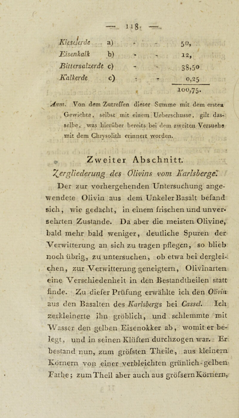 r X r-.. 118^ . KiesJerch . a) t - FJsenkalk b) - 12, iBittersalzerde c) - - 38,50 Kalkerde c), - «• 0,25 100,75. Anm. Von dem Zutreffen dieser Summe mit dem erstea / Gewlclite, selbst mit einem Ueberscliusse, gilt das- selbe , was lilerüber bereits bei dem zweiten Versuehs mit dem Chrysolith erinnert worden. » Zweiter Abschnitt; '' 4 O Zergliederung des Olivins vom Karlshergel Der zur vorhergehenden Untersuchung ange- ivendete Olivin aus dem Unkeler Basalt befand sich, wie gedacht, in einem frischen und unver- sehrten Zustande. Da aber die meisten Olivine, bald mehr bald weniger, deutliche Spuren der .Verwitterung an sich zu tragen pflegen, so blieb noch übrig, zu untersuchen, ob etwa bei derglei-. chen, zur Verwitterung geneigtem, Olivinarten eine Verschiedenheit in den Bestandtheilen statt finde. Zu diefer Prüfung erwählte ich den Olivin aus den Basalten des Karlsbergs bei Cassel. Ich zerkleinerte ihn gröblich, und schlemmte mit Wasser den gelben Eisenokker ab, womit er be- legt, und in seinen Klüften durchzogen war. • Er bestand nun, zum gröfsten Theile, aus kleinern Körnern von ^einer verbleichten grünlich-gelbem Farbe; zurnTheil aber auch aus gröfsernKörnern,