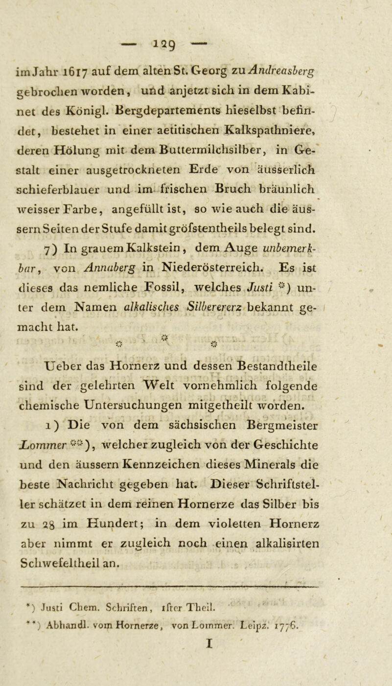 1Q9 im Jahr 1617 dem alten St. Georg zu Andreasherg gebrochen worden, und anjetzt sich in dem Kabi- net des Königl. Bergdepartements hieselbst befin- det, bestehet in einer aetitischen Kalkspathniere, deren Hölung mit dem Buttermilchsilber, in Ge- stalt einer ausgetrockrieten Erde von äusserlich schieferblauer und im-frischen Bruch bräunlich weisser Farbe, angefüllt ist, so wie auch die äus- sern Seiten der Stufe damit gröfstentheils belegt sind. 7) In grauem Kalkstein, dem Auge unbemerk- har, von Annaberg in Niederösterreich. Es ist dieses das nemliche Fossil, welches Justi un- ter dem Namen alkalisches Silberererz bekannt ge- 1 t macht hat. •'i Ueber das Hornerz und dessen Bestandtheile r ^ • • • * ♦ sind der gelehrten Welt vornehmlich folgende chemische Untersuchungen mitgetheilt worden. 1) Die von dem sächsischen Bergmeister Lommer welcher zugleich von der Geschichte und den äussern Kennzeichen dieses Minerals die beste Nachricht gegeben hat. Dieser Schriftstel- ler schätzet in dem reinen Hornerze das Silber bis zu 28 ini Huridert; in dem violetten Hornerz aber nimmt er zugleich noch einen alkalisirten Schwefeitheil an. *) Justi Chem. Schriften, iftcr Theil. Abban dl. vom Hornerze, von Lommer. Lelpz. 1776. I