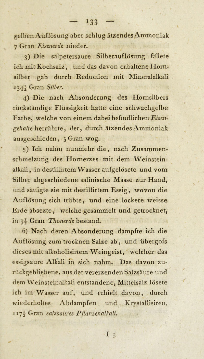 ^^elben Auflösung aber schlug ätzendes Ammoniak 7 Gran Eisenerde nieder. 3) Die salpetersaure Silberauflösung fällete ich mit Kochsalz, und das davon erhaltene Horn- silber gab durch Reduction mit Mineralalkali 134I Gran Silber, 4) Die nach Absonderung des Hornsilbers rückständige Flüssigkeit hatte eine schwachgelbe Farbe, welche von einem dabei befindlichen gß/ifl/te herrührte, der, durch ätzendes Ammoniak ausgeschieden, 5 Gran wog. 5) Ich nahm nunmehr die, nach Zusammen- schmelzung des Hornerzes mit dem Weinstein- alkali, in destillirtem Wasser aufgelösete und vom Silber abgeschiedene salinische Masse zur Hand, und sättigte sie mit destillirtem Essig, wovon die Auflösung sich trübte, und eine lockere weisse Erde absezte, welche gesammelt und getrocknet, in 3|- Gran Thonerde bestand. G) Nach deren Absonderung dampfte ich die Auflösung zum trocknen Salze ab, und übergofs dieses mit alkoholisirtem Weingeist, welcher das essigsaure Alkali in sich nahm. Das davon zu- rückgebliebene, aus der vererzenden Salzsäure und dem Weinsteinalkali entstandene, Mittelsalz lösete ich im Wasser auf, und erhielt davon, durch wiederholtes Abdampfen und Krystallisiren, iiyi Gran salzsaures PßanzenalkaU, l