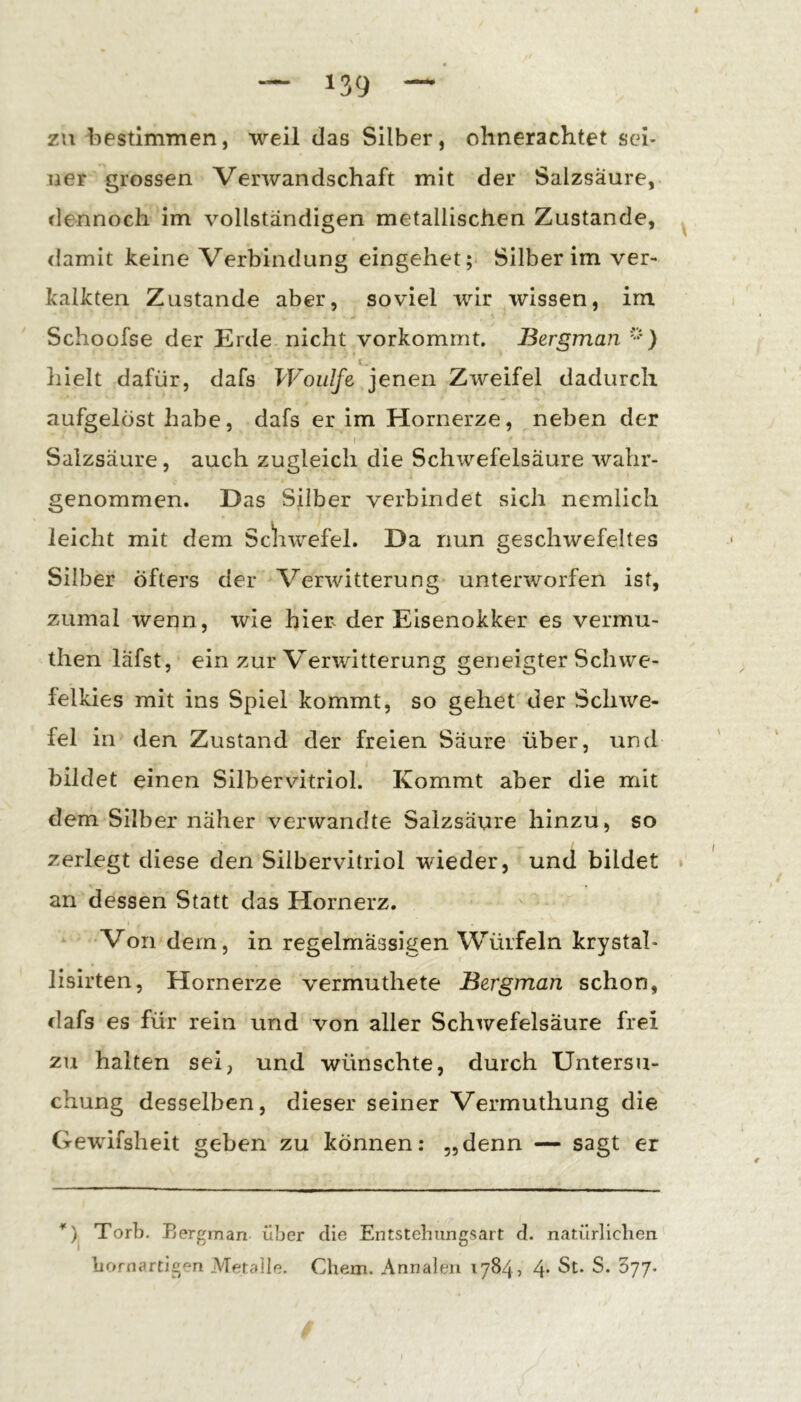 zu bestlmTnen, weil das Silber, ohnerachtet sei- ner grossen Verwandschaft mit der Salzsäure, dennoch im vollständigen metallischen Zustande, damit keine Verbindung eingehet; Silberim ver- kalkten Zustande aber, soviel wir wissen, im Schoofse der Erde nicht vorkommt. Bergman i. hielt dafür, dafs Woiilfe jenen Zweifel dadurch aufgelöst habe, dafs er im Hornerze, neben der I Salzsäure, auch zugleich die Schwefelsäure wahr- genommen. Das Silber verbindet sich nemlich leicht mit dem Scliwefel. Da nun geschwefeltes Silber Öfters der Verwitterung unterworfen ist, zumal wenn, wie hier^ der Eisenokker es vermu- then läfst, ein zur Verwitterung geneigter Schwe- felkies mit ins Spiel kommt, so gehet der Schwe- fel in den Zustand der freien Säure über, und bildet einen Silbervitriol. Kommt aber die mit dem Silber näher verwandte Salzsäure hinzu, so zerlegt diese den Silbervitriol wieder, und bildet an dessen Statt das Hornerz. Von dem, in regelmässigen Würfeln krystal- lisirten, Hornerze vermuthete Bergman schon, dafs es für rein und von aller Schwefelsäure frei zu halten sei, und wünschte, durch Untersu- chung desselben, dieser seiner Vermuthung die Gewifsheit geben zu können: „denn — sagt er Torb. Eergman über die Entstebungsart d. natürliclien borna.rtigen Metalle. Chem. Annalen 1784, 4- St. S. 377.