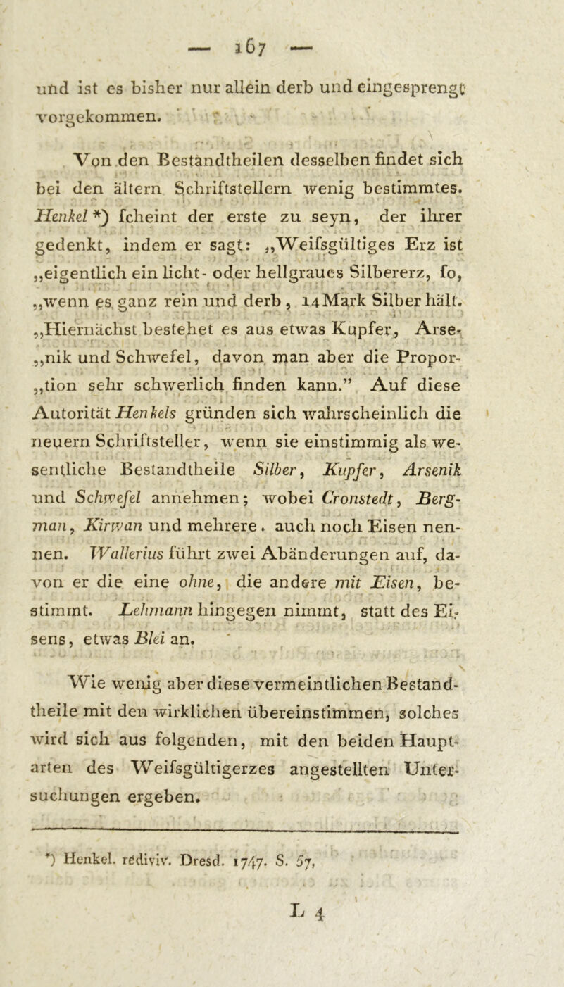 und ist es bisher nur allein derb und eingesprengc Torgekommen. ’ ’ ^ ' \ Von den Beständtheilen desselben findet sich bei den altern Schriftstellern wenig bestimmtes. Henkd*') fcheint der erste zu seyn, der ihrer gedenkt, indem er sagt: „Weifsgültiges Erz ist „eigentlich ein licht- oder hellgraues Silbererz, fo, „wenn es, ganz rein und derb , 14 Mark Silber hält. ^ i „Hiernächst bestehet es aus etwas Kupfer, Arse- ,,nik und Schwefel, davon man aber die Propor- ,,tion sehr schwerlich finden kann.” Auf diese Autorität iJenSe/s gründen sich wahrscheinlich die neuern Schriftsteller, wenn sie einstimmig als we- sentliche Bestandtheile Silber^ Kupfer, Arsenik und Schwefel annehmen; wobei Cronstedt, Berg- man, Kirwan und mehrere . auch noch Eisen nen- nen. Wallerius führt zwei Abänderungen auf, da- von er die eine ohne, die andere mit Eisen, be- stimmt. Lehmann hingegen nimmt, statt des Eb sens, etwas B/ez an. Wie wenig aber diese vermeintlichen Bestand- theile mit den wirklichen übereinstimmen, solches wird sich aus folgenden, mit den beiden Haupt- arten des Weifsgültigerzes angestellten Unter- suchungen ergeben. Henkel, rddiviv. Dresel. 1747. S. Sj,