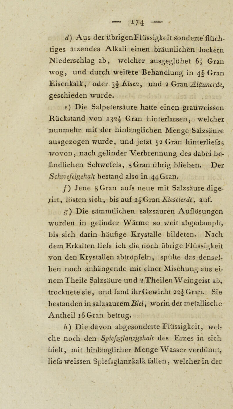 A74 r d) Aus der übrigen Flüssigkeit sonderte'flüch- tiges ätzendes Alkali einen bräunlichen lockern Niederschlag ab, welcher ausgeglühet 6| Gran wog, und durch weitere Behandlung in Gran Eisenkalk, oder Eisen, und 2 Aläunerde, geschieden wurde. e) Die Salpetersäure hatte einen grauweissen Rückstand von 132^ Gran hinterlassen,, welcher nunmehr mit'der hinlänglichen Menge.Salzsäure ausgezogen wurde, und jetzt 52 Gran hinterliefs; wovon, nach gelinder Verbrennung des dabei be- , findlichen Schwefels, .8Gran übrig blieb.en. Der Sclnvefelgehalt bestand also in 44Gran. /) Jene ^^fs neue mit Salzsäure dige- jirt, lösten sich, bis auf i|Gran Xzese/erde, auf. g) Die sämmtlichen salzsauren Auflösungen wurden in gelinder Wärme so weit abgedampft, bis sich darin häufige Krystalle bildeten. Nach dem Erkalten liefs ich die noch übrige Flüssigkeit von den Krystallen abtröpfeln, spülte das densel- ben noch anhängende mit einer Mischung aüs ei- nem Theile Salzsäure und 2.Theilen Weingeist ab, trocknete sie, und fand ihr Gewicht 22|^ Gran. Sie bestanden in salzsaurem Blei, worin der metallische'  « Antheil 16 Gran betrug. h) Die davon abgesonderte Flüssigkeit, wel- che noch den Spiejsglanzgehalt des Erzes in sich hielt, mit hinlänglicher Menge Wasser verdünnt, liefs weissen Spiefsglanzkalk fallen, welcher in der