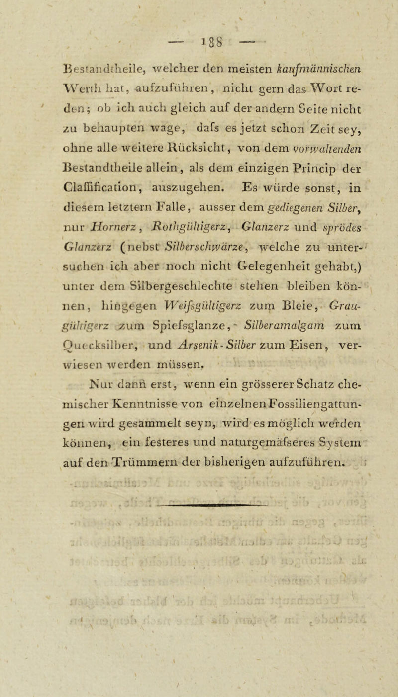 — 188 — - I Bestanchheile, welcher den meisten kaufmännischen Werrh hat, aufzuführen , nicht gern das Wort re- ' den; ob ich auch gleich auf der andern Seite nicht zu behaupten wage, dafs es jetzt schon Zeit sey, ohne alle weitere Rücksicht, von dem vorwaltenden Bestandtheile allein, als dem einzigen Princip der Claffification, auszugehen. Es würde sonst, in diesem letztem Falle, ausser dem gediegenen Silber, nur Hornerz, Hothgültigerz, Glanzerz und sprödes Glanzerz (nebst Silberschwärze, welche zu unter-' suchen ich aber noch nicht Gelegenheit gehabt,) unter dem Silbergeschlechte stehen bleiben kön- nen, hingegen Weifsgiiltigerz zum Bleie,. Grau- giihigerz zum Spiefsglanze,Silberamalgaui zum Quecksilber, und Arsenik-Silber zum'Eisen, ver- wiesen werden müssen. ■ - * Nur dann erst, wenn ein grösserer Schatz che- mischer Kenntnisse von einzelnenFossiliengattun- geri wird gesammelt seyn, wird* es möglich werden können, ein festeres und naturgemäfseres System auf den'Trümmern der bisherigen aufzuführen. ' t ' ■ f; 4 . .. : - * ■ : ■ ' ' ■ * /