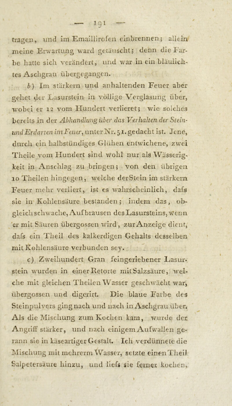 meine Erwartung ward getauscht; denn die Far- be hatte sich verändert, und w^ar in ein hläuiicii- tes Aschgrau übergegangen. b) Im stärkern und anhaltenden Feuer aber gehet der Easurstein iu völlige Verglasung über, wobei er 12 vom Hundert verlieret; wie solches bereits in der Abhandlung über das Verhalten der St ein- und Erdarten imFeuer, unter Nr. 51. gedacht ist. Jene, \ durch ein halbstündiges Glühen entwichene, zwei Theile vom Hundert sind v/ohl nur als Wässerig- keit in Anschlag zu bringen; von den übrigen 10 Theilen hingegen, welche derStein im starkem Feuer mehr verliert, ist es wahrscheinlich, dafs sie in Kohlensäure bestanden ; indem das, ob- gleich schwache, Auf brausen des Lasursteins, wenn, 'er mit Säuren übergossen wird, zur Anzeige dient, dafs ein Theil des kalkerdigen Gehalts desselben mit Kohlensäure verbunden sey. ^. c) Zweihundert Gran feingerlebener Lasur-; stein w'urden in einer Retorte mit Salzsäure, wel- che mit gleichen Theilen Wasser geschwächt war, übergossen und digcrirt. Die blaue Farbe des Steinpulvers ging nach und nach in Aschgrau über. Als die Mischung zum Kochen kam, ivurde der Angriff stärker, und nach einigem Aufwallen ge- rann sie in käseartiger Gestalt. Ich verdünnete die Mischung mit mchrerm Wasser, setzte einenTlieiJ Salpetersäure hinzu, und liefs sie ferner kochen,