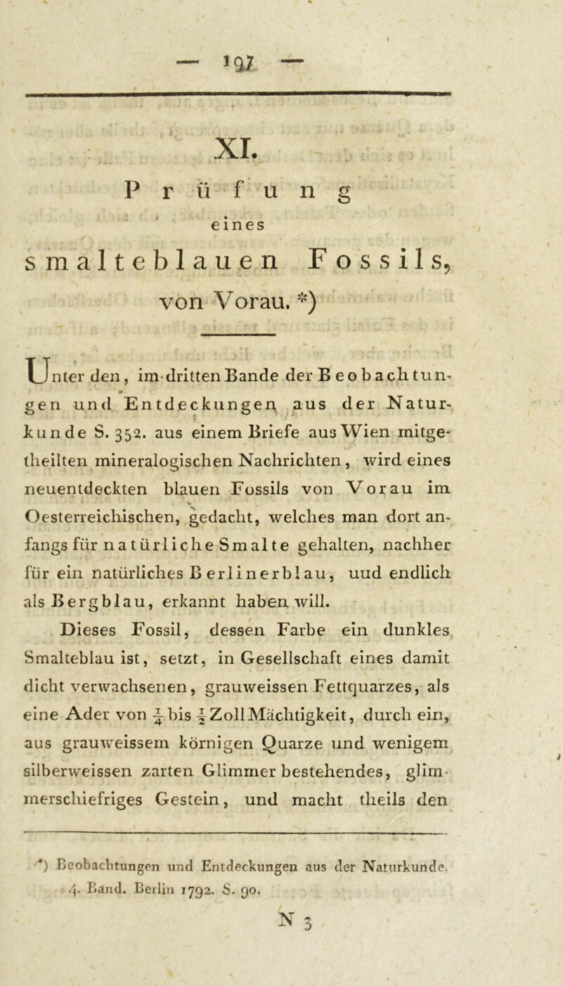 — 1^7 — XI. Prüfung eines s m a 11 e b 1 a u e n Fossils, von Vorau. *) * Unter den, im* dritten Bande der B eobachtun- gen und Entdeckungen ^us der Natur- ? künde 5.3521. aus einem Briefe aus Wien mitge- llieilten mineralogischen Nachrichten, wird eines neuentdeckten blauen Fossils von Vorau im V Oesterreichischen, gedacht, welches man dort an- fangs für natürliche Sm alte gehalten, nachher für ein natürliches B erlinerblau, uud endlich als Bergblau, erkannt haben will. Dieses Fossil, dessen Farbe ein dunkles Smalteblau ist, setzt, in Gesellschaft eines damit dicht verwachsenen, grauweissen Fettquarzes, als eine Ader von Jbis Zoll Mächtigkeit, durch ein, aus grauweissem körnigen Quarze und wenigem silberweissen zarten Glimmer bestehendes, glim- merschiefriges Gestein, und macht theils den ■*) Beobaclitungen und Entdeckungen aus der Naturkunde, Band. Berlin 1792. S. 90. :>