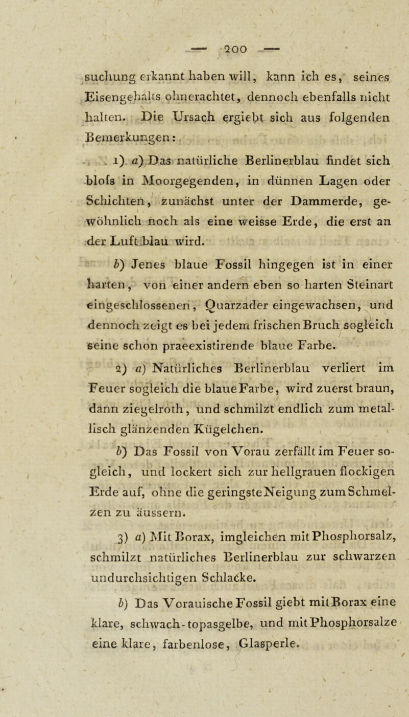 QOO ^sucliung erkannt haben will, kann ich es, seines Eisengehalts ohnerachtet, dennoch ebenfalls nicht \ halten. ' Die Ursach ergiebt sich aus folgenden ^Bemerkungen:. i). a)^Das natürliche Berlinerblau findet sich .blofs in Moorgegenden, in dünnen Lagen oder ^ Schichten,' zunächst unter der Dammerde, ge- I wohnlich noch als eine weisse Erde, die erst an der Luft .blau wird. . h) Jenes blaue Fossil hingegen ist in einer harten, von einer andern eben so harten Steinart eingeschlossenen, Quarzader eingewachsen, und dennoch zeigt es bei jedem frischen Bruch sogl^eich seine schon praeexistirende blaue Farbe. a) fl) Natürliches Berlinerblau verliert im Feuer sogleich die blaueFarbe, wird zuerst braun, dann ziegelroth, und schmilzt endlich zum metal- lisch glänzenden Kügelchen. ^ h) Das Fossil vonVorau zerfällt im Feuer so- gleich, und lockert sich zur hellgrauen flockigen Erde auf, ohne die geringsteNeigung zum Schmel- zen zu äussern. 3) fl) Mit Borax, imgleichen mit Phosphorsalz, schmilzt natürliches Eerlinerblau zur schwarzen undurchsichtigen Schlacke. h) Das Vorauische Fossil giebt mitBorax eine klare, schwach-topasgelbe, und mit Phosphorsalze eine klare, farbenlose, Glasperle.