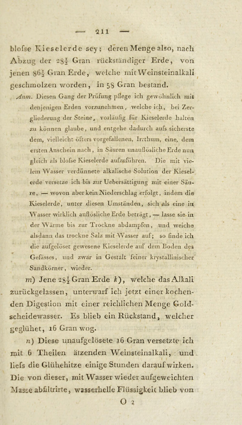 blofse Kieselerde sey; deren Menge also, nach Abzug der 28§ Gran rückständiger Erde, von jenen Gran Erde, welche mit Weinsteinalkali geschmolzen worden, in 58 Gran bestand. Anm. Diesen Gang der Prüfung pflege ich gewöhnlich mit denjenigen Erden vorzunehmen, weicheich, bei Zer- gliederung der Steine* vorläufig für Kieselerde halten zu können glaube, und entgehe dadurch aufs sicherste dem, vielleicht öfters vorgeFallenen, Irrthum, eine, dem ersten Anschein nach , in Säuren unauflösliche Erde nun \ gleich als blofse Kieselerde aufzuführen. Die mit vie- lem Wasser verdünnete alkalische Solution der Kiesel- erde versetze ich bis zur Uebersättigung mit einer Säu- re, — wovon aber kein Niederschlag erfolgt, indem die Kieselerde, unter diesen Umständen, sich äIs eine in Wasser wirklich auflösliche Erde beträgt,— lasse sie in der Wärme bis zur Trockne abdampfen, und weiche / alsdann das trockne Salz mit Wasser auf; so finde ich die aufgelöset gewesene Kieselerde auf dem Boden des T ^ * * * . Gefässes, und zwar in Gestalt feiner krystallinlscher Sandkörner, wieder. m) Jene 2 Gran Erde Ä), welche das Alkali 5:urück:gelassen, unterwarf ich jetzt einer kochen- den Digestion mit einer reichlichen Menge Gold- scheidewasser. Es blieb ein Rückstand, welcher geglühet, 16 Gran wog. n) Diese unaufgelösete 16 Gran versetzte ich mit 6 Theilen ätzenden Weinsteinalkali, und I I llcfs die Glühehitze einige Stunden darauf wirken. Die von dieser, mit Wasser wieder aufgeweichten Masse abfdtrirte, wasserhelle Flüssigkeit blieb von