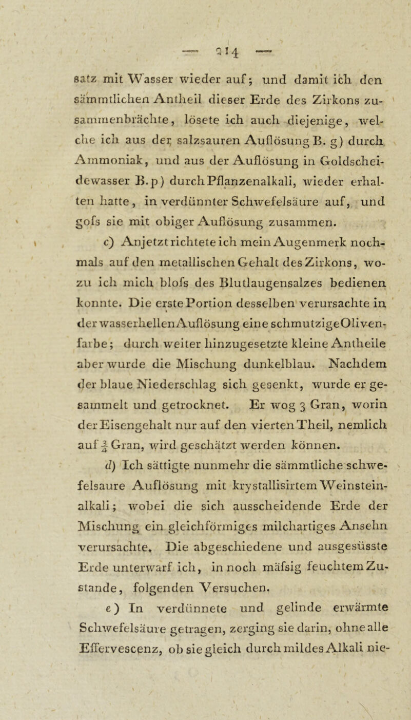 ' \ \ l ■ ^ ' . ” QI4 — Satz mit Wasser wieder auf; und damit icli den sämrntlichen Antlieil dieser Erde des Zirkons zu- ' saminenbrächte, lösete ich auch diejenige, wel- che ich aus dei; salzsauren Auflösung B. g) durch Ammoniak, und aus der Auflösung in Goldschei- dewasser B.p) durch Pflanzenalkali, wieder erhal- ten hatte, in verdünnter Schwefelsäure auf, und ' obiger Auflösung zusammen. ♦ , c) Anjetzt richtete ich mein Augenmerk noch- mals auf den metallischen Gehalt des Zirkons, wo- zu ich mich blofs des Blutlaugensalzes bedienen konnte. Die erste Portion desselben* verursachte in I der wasserhellen Auflösung eine schmutzigeOliven- faibe; durch weiter hinzugesetzte kleine Antheile aber wurde die Mischung dunkelblau. Nachdem der blaue Niederschlag sich gesenkt, wurde er ge- sammelt und getrocknet. Er wog 3 Gran, worin der Eisengehalt nur auf den vierten Theil, nemlich auf Gran, wird geschätzt werden können. (1) Ich sättigte nunmehr die sämmtliche schwe- ^ felsaure Auflösung mit krystallisirtem Weinstein- alkali ; wobei die sich ausscheidende Erde der , Mischung ein gleichförmiges milchartiges Ansehn verursachte» Die abgeschiedene und ausgesüsste Erde unterwarf ich, in noch mäfsig feuchtem Zu- stande, folgenden Versuchen. e) In verdünnete und gelinde erwärmte Schwefelsäure getragen, zerging sie darin, ohne alle Eflervescenz, ob sie gleich durchmildes Alkali nie- V I