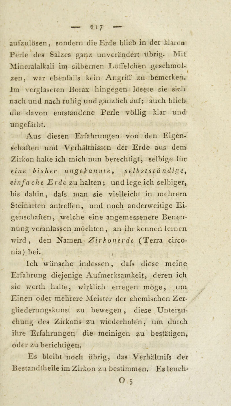 anfzulösen, sondern die Erde blieb in der klaren Perle des Salzes gaijiz unverändert übrig. Mit Mineralalkali irn sllbeinen liölFelchen gesclimol-^ zen, war ebenfalls kein Angriff zu bemerken. Im verglascten Borax hingegen lösete sie sich nach und nach ruhig und gänzlich auf; auch blieb die davon entstandene Perle völlig klar und ungefärbt. Aus diesen Erfahrungen von den Eigen- schaften und Verhältnissen der Erde aus dem Zirkon halte ich mich nun berechtigt, selbige für eine bisher ungeb o.nnt e ^ selbstständigCy einfache Erde zu halten; und lege ich selbiger, bis dahin, dafs man sie vielleicht in mehrern Steinarten antreffen, und noch anderweitige Ei- genschaften, weiche eine angemessenere Benen- nung veranlassen mochten, an ihr kennen lernen wird, den Namen Zirbonerde (T erra circo- nia) bei. ^ Ich wünsche indessen, dafs diese meine Erfahrung diejenige Aufmerksamkeit, deren ich sie werth halte, wirklich erregen möge, ^um Einen oder mehrere Meister der chemischen Zer- gliederungskunst zu bewegen, diese Untersu- chung des Zirkons zu wiederholen, um durch * ihre Erfahrungen die meinigen zu bestätigen, oder zu berichtigen. Es bleibt noch übrig, das Verhältnifs der Bestandtheile im Zirkon zu bestimmen. Es leuch-