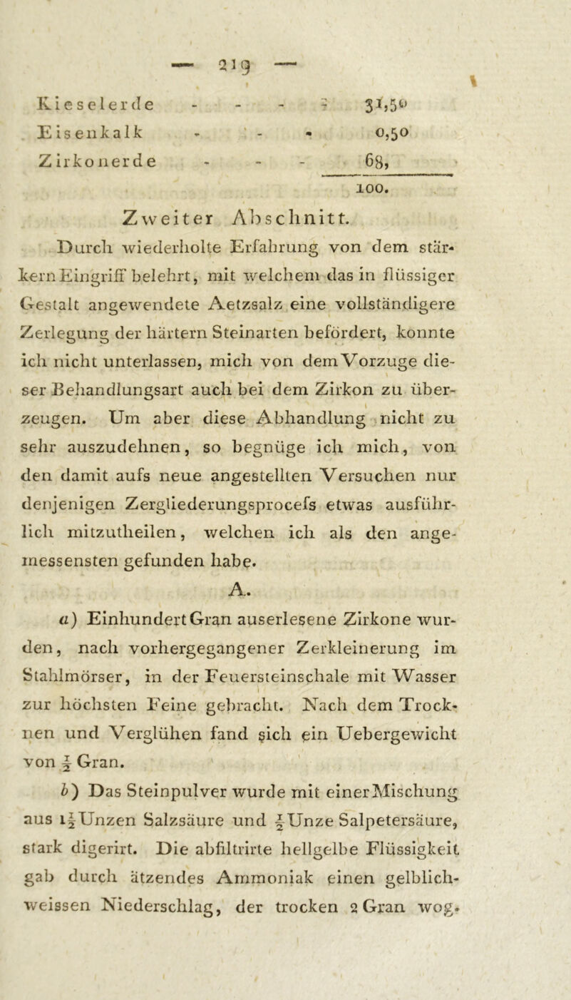 Kieselerde - - - - 3^5 5^’ EiseiiJcalk - ’ - • 0,50 Zirkon erde - - - 6s, 100. Zweiter Abschnitt. Durch wiederholte Erfahrung von dem star- kem Eingriff belehrt, mit welchem das in flüssiger Gestalt angewendete Aetzsalz eine vollständigere Zerlegung der hartem Steinarten befördert, konnte ich nicht unterlassen, mich von dem Vorzüge die- ser Beliandlungsart auclf bei dem Zirkon zu über- l zeugen. Urn aber diese Abhandlung nicht zu selir auszudehnen, so begnüge ich mich, von den damit aufs neue angestellten Versuchen nur denjenigen ZergUederungsprocefs etwas ausführ- lich mitzutheilen, welchen ich als den ange- iriessensten gefunden habe. A. ü) Einhundert Gran auserlesene Zirkone wur- den, nach vorhergegangener Zerkleinerung im Stahlmörser, in der Feuersieinschale mit Wasser i zur höchsten Feine gebracht. Nach ^dem Trock- nen und Verglühen fand ßich ehi Uebergewicht von ^ Gran. b') Das Steinpulver wurde mit einer Mischung aus iJUnzen Salzsäure und f Unze Salpetersäure, stark digerirt. Die abliltrirte hellgelbe Flüssigkeit gab durch ätzendes Ammoniak einen gelblich- weissen Niederschlag, der trocken 2 Gran wog-