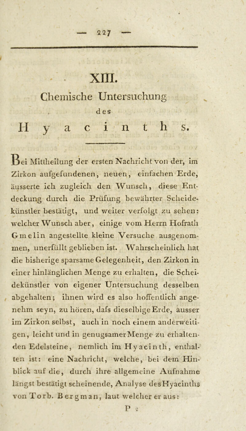 X — 227 — XIII. Chemische Untersuchung » des II y a c i n t h s. Bei Mlttlieilung der ersten Nachricht von der, im Zirkon aufgefundenen, neuen, einfachen Erde, äusserte ich zugleich den Wunsch, diese Ent- deckung durch die Prüfung bewährter Scheide- künstler bestätigt, und weiter verfolgt zu sehen: welcher Wunsch aber, einige vom Herrn Hofrath Gmelin angestellte kleine Versuche ausgenom- men, unerfüllt geblieben ist. Wahrscheinlich hat die bisherige sparsame Gelegenheit, den Zirkon in einer hinlänglichen Menge zu erhalten, die Schei- dekünstler von eigener Untersuchung desselben , abgehalten; ihnen wird es also hoffentlich ange- \ nehm seyn, zu hören, dafs dieselbigeErde, ausser im Zirkon selbst, auch in noch einem anderweiti- gen, leicht und in genügsamer Menge zu erhalteii- <len Edelsteine, nemlich im Hyacinth, enthal- ten ist: eine Nachricht, welche, bei dem Hin- ^ blick auf die, durch ihre allgemeine Aufnahme längst bestätigt scheinende, Analyse desKyacinths i vonTorb. Bexgman, laut welcher er aus: