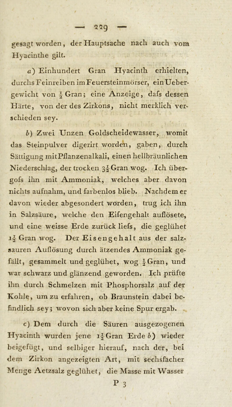 gesagt worden, der Hauptsache nach auch vom Hyacinthe gilt. fl) Einhundert Gran Hyacinth erhielten, durchs Feinreiben im Feuersteinmörser, einUeber- gewicht von §Gran; eine Anzeige, dafs dessen Härte, von der des Zirkons, nicht merklich ver* schieden sey, h) Zwei Unzen Goldscheldewasser, womit das Steinpulver digerirt worden, gaben, durch Sättigung mit Pflanzenalkali, einen hellbräunlichen Niederschlag, der trocken Gran wog. Ich über- gofs ihn mit Ammoniak, welches aber davon nichts aufnahm, und farbenlos blieb. Nachdem er davon wieder abgesondert worden, trug ich ihn in Salzsäure, welche den Eifengehalt auflösete, und eine weisse Erde zurück liefs, die geglühet Gran wog. Der Eisengehalt aus der salz- sauren Auflösung durch ätzendes Ammoniak ge- fällt, gesammelt und geglühet, wog |Gran, und war schwarz und glänzend geworden. Ich prüfte ihn durch Schmelzen mit Phosphorsalz auf der Kohle, um zu erfahren, ob Braunstein dabei be- findlich sey; wovon sich aber keine Spur ergab. c) Dem durch die Säuren ausgezogenen Hyacinth wurden jene ifGran Erde Z>) wieder beigefügt, und selbiger hierauf, nach der, bei dem Zirkon angezeigten Art, mit sechsfacher Menge Aetzsalz geglühet, die Masse mit Wasser P 3