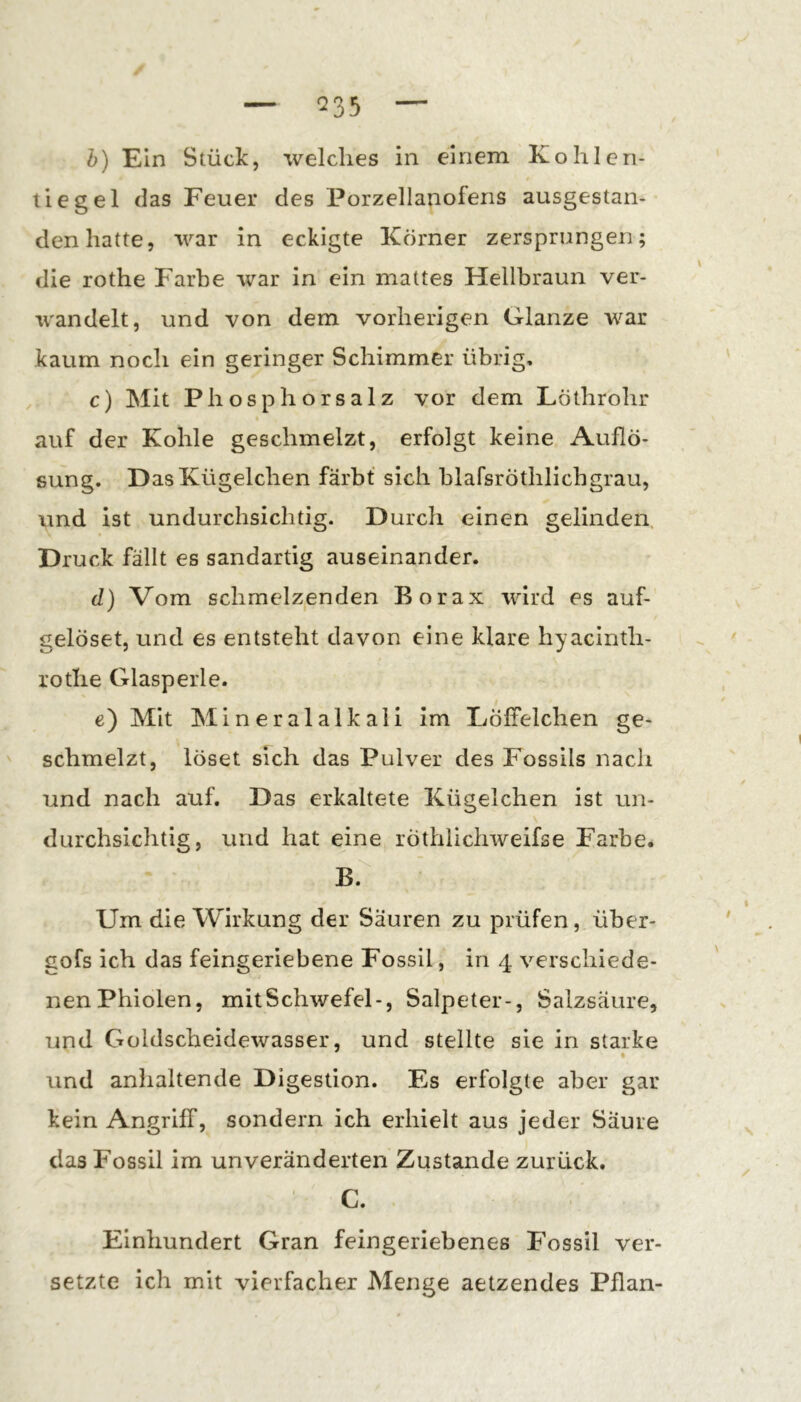 tiegel das Feuer des Porzellanofens ausgestan- den hatte, war in eckigte Körner zersprungen; die rothe P'arbe war in ein mattes Hellbraun ver- wandelt, und von dem vorherigen Glanze war kaum noch ein geringer Schimmer übrig, c) Mit Phosphorsalz vor dem Löthrohr auf der Kohle geschmelzt, erfolgt keine Auflö- sung. Das Kügelchen färbt sich blafsröthlichgrau, und ist undurchsichtig. Durch einen gelinden. Druck fällt es sandartig auseinander. (1) Vom schmelzenden Borax wird es auf- gelöset, und es entsteht davon eine klare hyacinth- lotlie Glasperle. t e) Mit Mineralalkali im liölfelchen ge- schmelzt, löset sich das Pulver des Fossils nach und nach auf. Das erkaltete Kügelchen ist un- durchsichtig, und hat eine röthlichweifse Farbe. B. Um die Wirkung der Säuren zu prüfen, über- gofs ich das feingeriebene Fossil, in 4 verschiede- nen Phiolen, mit Schwefel-, Salpeter-, Salzsäure, und Goldscheidewasser, und stellte sie in starke • und anhaltende Digestion. Es erfolgte aber gar kein Angriff, sondern ich erhielt aus jeder Säure das Fossil im unveränderten Zustande zurück. C. Einhundert Gran feingeriebenes Fossil ver- setzte ich mit vierfacher Menge aetzendes Pflan-