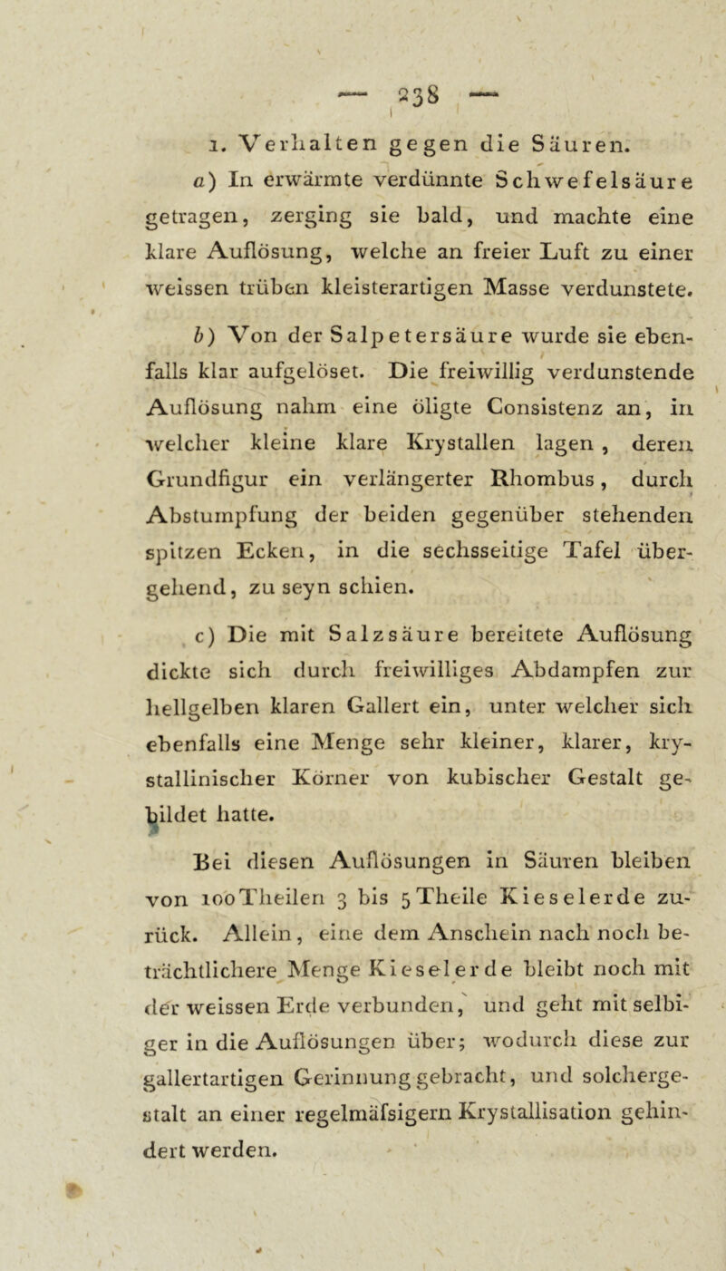 1. Verhalten gegen die Säuren; ß) In erwärmte verdünnte Schwefelsäure getragen, zerging sie bald, und machte eine klare Auflösung, welche an freier Luft zu einer weissen trüben kleisterartigen Masse verdunstete. h) Von der Salpetersäure wurde sie eben- falls klar aufgelöset. Die freiwillig verdunstende Auflösung nahm eine öligte Consistenz an, in welcher kleine klare Krystallen lagen , deren Grundfigur ein verlängerter Rhombus, durch Abstumpfung der beiden gegenüber stehenden spitzen Ecken, in die sechsseitige Tafel über- gehend, zu seyn schien. c) Die mit Salzsäure bereitete Auflösung dickte sich durch freiwilliges Abdampfen zur hellgelben klaren Gallert ein, unter welcher sich ebenfalls eine Menge sehr kleiner, klarer, kry- stallinischer Körner von kubischer Gestalt ge- bildet hatte. ' % Eei diesen Auflösungen in Säuren bleiben von lobTheilen 3 bis 5Theile Kieselerde zu- rück. Allein, eine dem Anschein nach noch be- trächtlichere ISfenge Kieselerde bleibt noch mit der weissen Erde verbunden, und geht mit selbi- ger in die Auflösungen über; wodurch diese zur gallertartigen Gerinnung gebracht, und solcherge- stalt an einer regelmäfsigern Krystallisation gehin- dert werden. * '