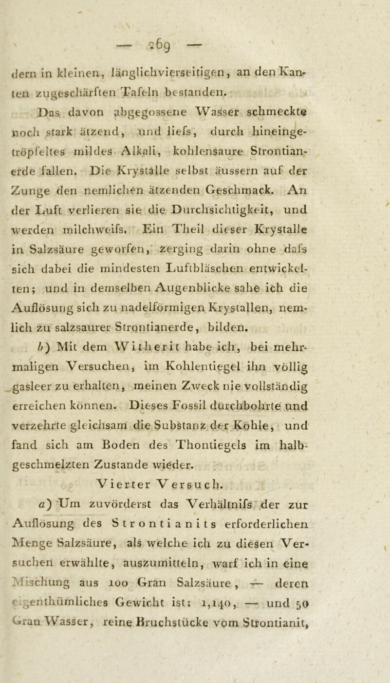 dem in kleinen, langlichvierseitigen, andenKan* teil lÄUgescliärften Tafeln bestanden. Das davon abgegosserie Wasser schmeckte noch stark ätzend, und liefs, durch hineinge- tröpfeltes mildes Alkali, kohlensaure Strontian- erde fallen. Die Kryställe selbst aussern auf der Zunge den nemlichen ätzenden Geschmack. An der Luft verlieren sie die Durchsichtigkeit, und werden milchweifs. ' Ein Theil dieser Krystalle in Salzsäure geworfen, zerging darin ohne dafs sich dabei die mindesten Luftbläschen entwickel- ten; und in demselben Augenblicke sähe ich die Auflösung sich zu nadelförmigen Krystallen, nem- lich zu salzsaurer Strpritianerde, bilden. b) Mit dem Witherit habe ich, bei mehr- maligen Versuchen, im Kohlentiegel ihn völlig gasleer zu erhalten, meinen Zweck nie vollständig erreichen können. Dieses Fossil durchbohrte,und verzehrte gleichsam die Substanz der Kohle, und fand sich am Boden des Thontiegels im halb- geschmelzten Zustande wieder. Vierter Versuch. fl)^Um zuvörderst das Verhältnifs'der zur Auflösung des Strontianits erforderlichen Menge Salzsäure, als welche ich zu diesen Ver- suchen erwählte, auszumitteln, warf ich in eine Mischung aus loo Gran Salzsäure , -A- deren e^genthümliches Gewicht ist; 1,140, — und 50 Gran Wasser, reine Bruchstücke vpm Strontianit,