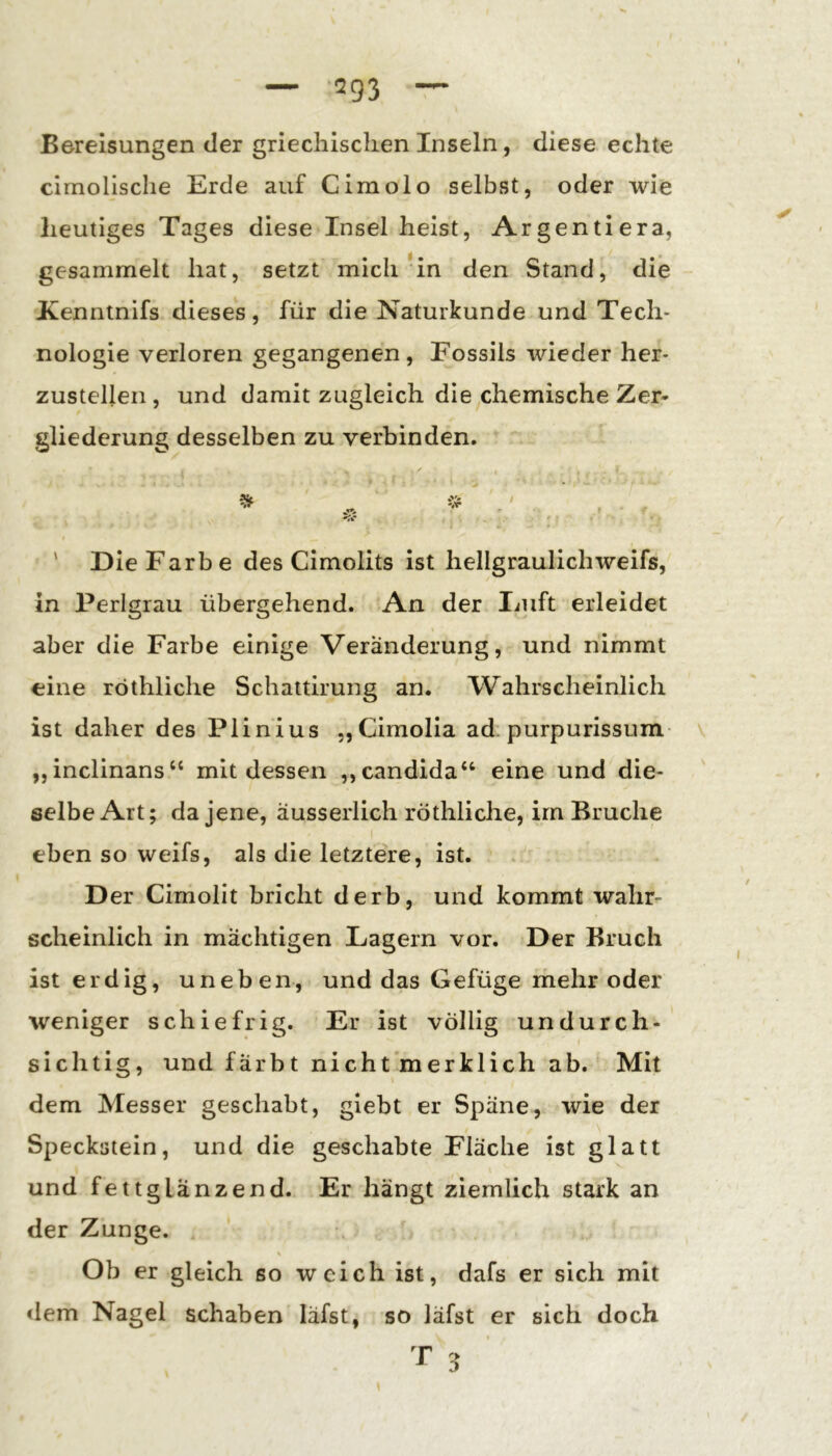 — -293 — Bereisungen der griechischen Inseln, diese echte cimolische Erde auf Cimolo selbst, oder wie heutiges Tages diese Insel heist, Argentiera, gesammelt hat, setzt mich *in den Stand, die Kenntnifs dieses, für die Naturkunde und Tech- nologie verloren gegangenen, Fossils wieder her- zustelleii, und damit zugleich die chemische Zer- gliederung desselben zu verbinden. * ' Die Farbe des Cimolits ist hellgraulichweifs, in Perlgrau übergehend. An der Duft erleidet aber die Farbe einige Veränderung, und nimmt eine röthliche Schattirung an. Wahrscheinlich ist daher des Plinius „Cimolia ad. purpurissum- „inclinans“ mit dessen „candida“ eine und die- selbe Art; da jene, äusserlich röthliche, im Bruche I eben so weifs, als die letztere, ist. Der Cimolit bricht derb, und kommt walir^ scheinlich in mächtigen Lagern vor. Der Bruch ist erdig, uneben, und das Gefüge ihehr oder weniger schiefrig. Er ist völlig undurch-' sichtig, und färbt nicht merklich ab. Mit dem Messer geschabt, giebt er Späne, wie der Speckstein, und die geschabte Fläche ist glatt und fettglänzend. Er hängt ziemlich stark an der Zunge. s Ob er gleich so weich ist, dafs er sich mit dem Nagel schaben läfst, so läfst er sich doch