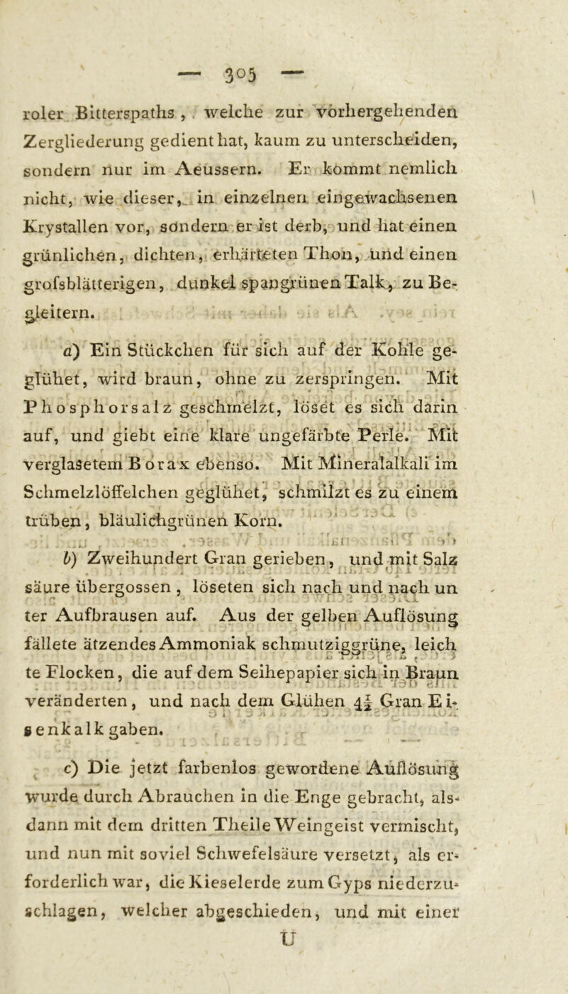 roler Bltterspaths , . weiche zur vorhergehenden Zergliederung gedient hat, kaum zu irnterscheiden, sondern nur im Aeussern. Er kommt nernlicli nicht, wie dieser,^ in einzelnen .eingewachsenen Krystallen vor, söndermer ist derbv und hat einen grünlichen, dichten, erhärteten Thon, .und einen grofsblätterigen, dunkel spangi’ünen Talk, zu Be- gleitern. I a) Ein Stückchen für sich auf der Kohle ge- glühet, wird braun, ohne zu zerspringen. Mit i • . ' Phosphors alz geschmelzt, löset es sich darin auf, und giebt eine klare'ungefärbte Perle.' Mü r r ( verglasetem B dra x ebenso. Mit Mineralalkali im Schmelzlöffelchen geglühet, schmilzt es zu einem * trüben, bläulichgrünen Korn. 0. S \ » t b) Zweihundert Gran gerieben, und mit^Salz säure übergossen , löseten sich nach und nach un ter Aufbrausen auf. Aus der gelben Auflösung fällete ätzendes Ammoniak schmutziggrünej leich te Flocken, die auf dem Seihepapier sich in^Brapn veränderten, und nach dem Glühen Gran Eh genkalk gaben. » c) Die jetzt farbenlos gewordene Auflösung wurde durch Abrauchen in die Enge gebracht, als- dann mit dem dritten Theile Weingeist vermischt, und nun mit soviel Scliwefelsäure versetzt, als er- forderlichwar, die Kieselerde zumGyps nicdcrzu* schlagen, welcher abgeschieden, und mit einer Ü