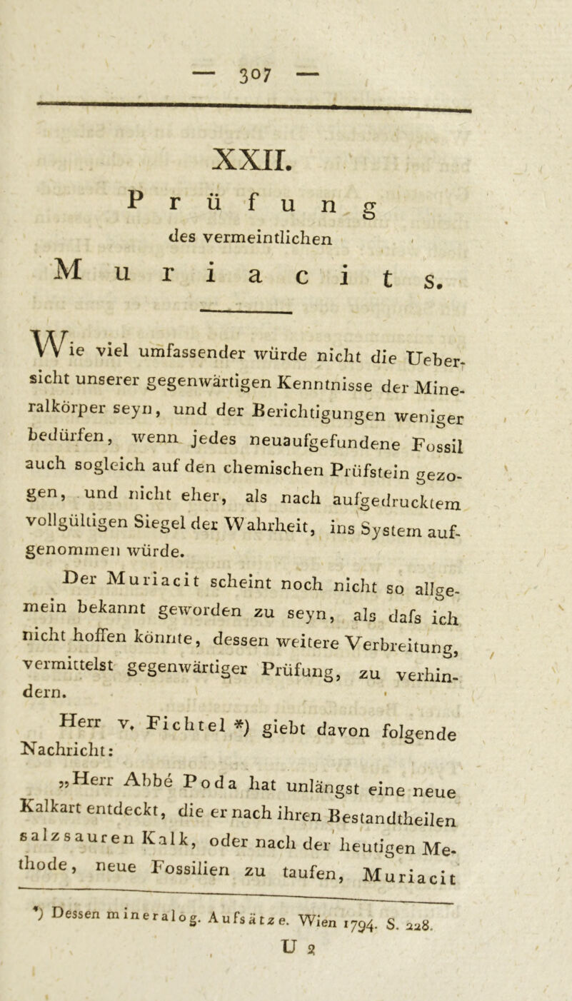 p xxir. M u r U I u g des vermeintlichen r i a c i s. Wie viel umfassender würde nicht die Ueber- sicht unserer gegenwärtigen Kenntnisse der Mine- ralkörper seyn, und der Berichtigungen weniger bedürfen, wenn, jedes neuaufgefundene Fossil auch sogleich auf den chemischen Prüfstein gezo- gen, und nicht eher, als nach aufgedrucktem vollgültigen Siegel der Wahrheit, ins System auf- genommen würde. Der Muriacit scheint noch nicht so allge- mein bekannt geworden zu seyn, als dafs ich nicht hoffen könnte, dessen weitere Verbreitung, vermittelst gegenwärtiger Prüfung, zu verhin- dern. Herr v. Fichtel *) giebt davon folgende Nachricht: „Herr Abbe Po da hat unlängst eine neue Kalkart entdeckt, die er nach ihren Bestandteilen salzsauren Kalk, oder nach der'heutigen Me- thode, neue Fossilien zu taufen, Muriacit •; Dessen mineralog. Aufsätze. Wien ,794. S. az8.