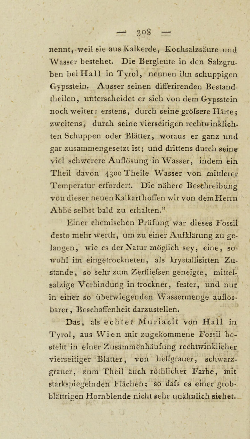 — 308 — nennt,-weil sie aus Kalkerde, Koclisalzsiiure und Wasser bestehet. Die Bergleute in den Salzgru- ben bei Hall in Tyrol, nennen ihn schuppigen Gypsstein. Ausser seinen difFerirenden Bestand- theilen, unterscheidet er sich von dem Gy psstein noch weiter: erstens, durch seine gröfsere Härte; zweitens, durch seine vierseitigen rechtwinklich- ten Schuppen oder Blätter, woraus er ganz und gar zusammengesetzt ist; und drittens durch seine viel schwerere Auflösung'in Wasser,^ indem ein Theil davon 4300 Theile Wasser von mittlerer Temperatur erfordert. Die nähere Beschreibung von dieser neuen K.alkarthofTen wir von dem Herrn Abbe selbst bald zu erhalten.” Einer chemischen Prüfung war dieses Fossil, desto mehr Werth, um zu einer Aufklärung zu ge- langen, wie es der Natur möglich sey, eine, so- wohl im eingetrockneten, als krystalllsirten Zu- stande, so sehr zum Zerfliefsen geneigte, mittel- salzige Verbindung in trockner, fester, und nur in einer so überwiegenden Wasserrnenge auflös- barer, BeschafTenheit darzustellen. Das, als echter Muriacit von Hall in Tyrol, aus Wien mir zugekommene Fossil be- steht in einer Zusämmenhaufung rechtwinklicher vierseitiger 'Blätter, von hellgrauer, schwarz- grauer, zum Theil äuch rothlicher Farbe, mit starkspiegelnden Flachen; so däfs es einer grob- blättrigen Hornblende nicht sehr unähnlich siehet. kJ