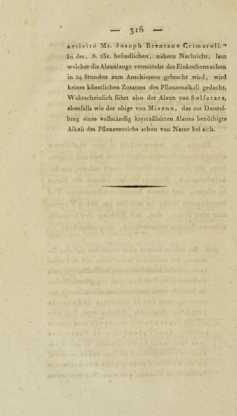 activite Mr. Joseph Brentano Crimaroli. “ in der, S. 25i. befindlichen, nähern Nachricht, laut welcher die Alaunlauge vermittelst des Einkochens schon in 24 Stunden zum Anschiessen gebracht wird, wird 0 keines künstlichen Zusatzes des Pflanzenalkall gedacht. Wahrscheinlich führt also der Alaun von S olfa t ara, ebenfalls wie der obige von Ml s en o , das zur Darstel- lung eines vollständig krystalllsirten Alauns benöthlgte Alkali des Pflanzenreichs schon von Natur bei sich.
