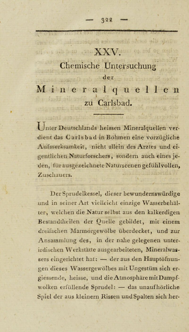 32« 'ÜJLU ***'• ' J A.' ■ ■ - r Chemische Untersuchung- ■r < f » W j » • , ^ —V ^ • • ‘ -'.der' t . * V • ' Mineralquellen • 1 , 4 < - ■ . * . . ZU Carlsbad. , . ' * , ^ V * - I Unter Deutschlands' heissen Mineralquellen ver- dient das Carlsbad in Böhmen eine vorzügliche Aufmerksamkeit, nicht allein des Arztes und ei- gentlichen Naturforschers, sondern auch eines je- den, für ausgezeichnete Naturscenen gefühlvollen, Zuschauers. \ / Der Sprudelkessel, dieser bewundernswürdige und in seiner Art vielLeiclit einzige Wasserbehäl- ter, welchen die Natur selbst aus den kalkerdigen Bestandtheilen der Quelle gebildet, mit einem dreiiächen Marmörgewölbe überdecket, und zur Ansammlung des, in der nahe gelegenen unter- irdischen Werkstätte ausgearbeiteten, Mineralwas- sers eingerichtet hat; — der aus den Hauptöfnun- gen dieses Wassergewölbes mit Ungestüm sich er- giessende, heisse, und die Atmosphäre mit Dampf- wolken erfüllende Sprudel: — das unaufhörliche j Spiel der aus kleinern Rissen und Spalten sich her-