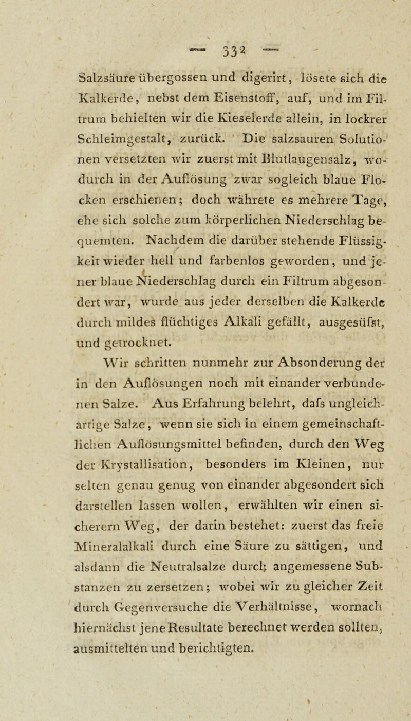 33'^ Salzsäure übergossen und digerirt, losete sich die Kalkerde, nebst dem EisenstolT, auf, undirnFil- Iruin behielten wir die Kieselerde allein, in lockrer Schleimgestalt, zurück. Die salzsauren Solutio- nen versetzten -wir zuerst mit Blutlaugensalz, w'o- durch in der Auflösung zwar sogleich blaue Flo* ckcn erschienen; doch währete es mehrere Tage, ehe sich solche zum körperlichen Niederschlag be- quemten. Nachdem die darüber stehende Flüssig- keit wieder hell und farbenlos geworden, und je- ner blaue Niederschlag durch ein Filtrurn abgeson- dert rt^ar, wurde aus jeder derselben die Kalkerdc durch mildes flüchtiges Alkali gefällt, ausgesüfst, und getrocknet. Wir schritten nunmehr zur Absonderung der in den Auflösungen noch mit einander verbunde- nen Salze. Aus Erfahrung belehrt, dafs ungleich- artige Salze, wenn sie sich in einem gemeinschaft- lichen Auflösungsmittel befinden, durch den Weg der Krystallisation, besonders im Kleinen, nur selten genau genug von einander abgesondert sich darstellen lassen wollen, erwählten wir einen si- cherem Weg, der darin bestehet: zuerst das freie Mineralalkali durch eine Säure zu sättigen, und alsdann die Neutralsalze durcl; angemessene Sub- stanzen zu zersetzen; wobei wir zu gleicher Zeit durch Gegenversuche die Verhältnisse, 'wornach hiernächst jeneResultate berechnet werden sollten, ausmittelten und berichtigten. t