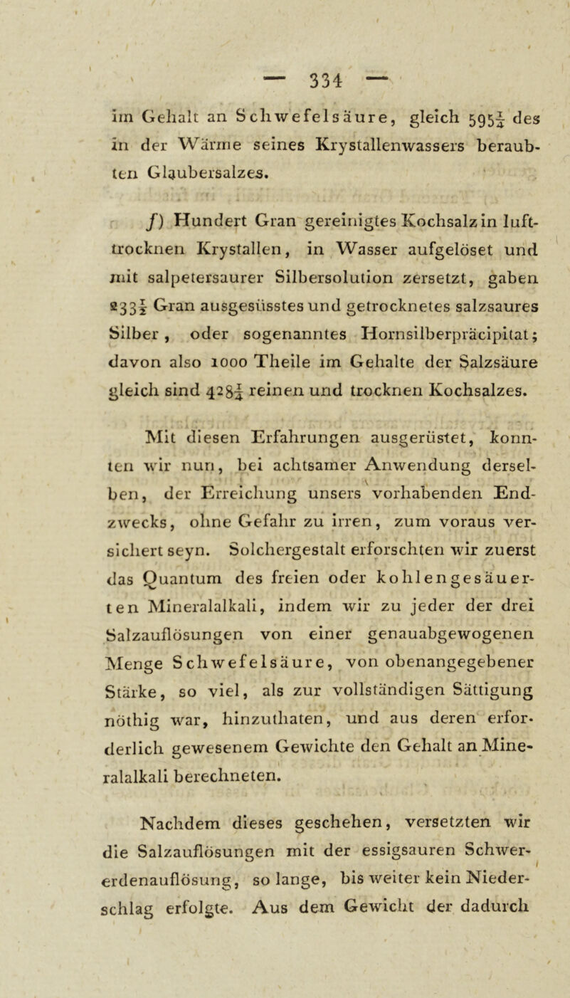 334 \ irn Gehalt an Schwefelsäure, gleich 595J des in der Wanne seines Krystallenwassers beraub- ten Glaubersalzes. /) Hundert Gran gereinigtes Kochsalz in luft- trocknen Krystallen, in Wasser aufgelöset und mit salpetersaurer Silbersolution zersetzt, gaben 233I; Gran ausgesüsstes und getrocknetes salzsaures Silber, oder sogenanntes Hornsilberpräcipitat; davon also 1000 Theile im Gehalte der Salzsäure gleich sind 4285 reinen und trocknen Kochsalzes. Mit diesen Erfahrungen ausgerüstet, konn- ten wir nun, bei achtsamer Anweridung dersel- j \ ben, der Erreichung unsers vorhabenden End- zwecks, ohne Gefahr zu irren, zum voraus ver- sichert seyn. Solchergestalt erforschten wir zuerst das Quantum des freien oder kohlen gesäuer- ten Mineralalkali, indem wir zu jeder der drei Salzauflösungen von einer genauabgewogenen Menge Schwefelsäure, von obenangegebener Stärke, so viel, als zur vollständigen Sättigung nöthig war, hinzuthaten, und aus deren erfor- derlich gewesenem Gewichte den Gehalt an Mine- ralalkali berechneten. Nachdem dieses geschehen, versetzten wir die Salzauflösungen mit der essigsauren Schwer-^ erdenauflösung, solange, bis weiter kein Nieder- schlag erfolgte. Aus dem Gewicht der dadurch