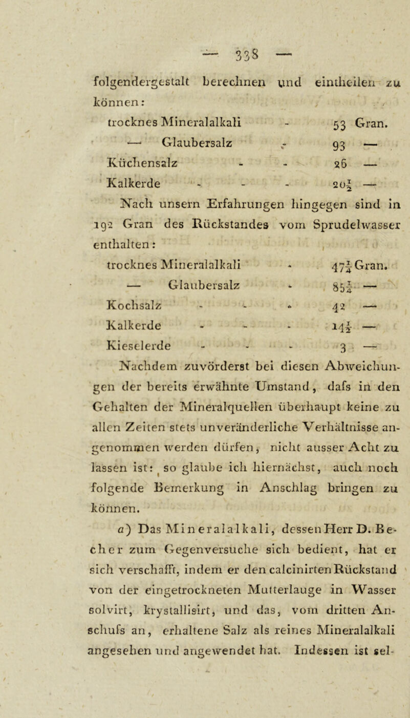 53 Gran. 93 — s>6 — folgendergestalt berechnen und eimlieiien zu « können: > trocknes Mineralalkali ' —■ Glaubersalz Kücliensalz - - * t ’ Kalkerde ' - Nach unsern Erfahrungen hingegen sind ln 1Q2 Gran des Rückstandes vom Sprudelwasser enthalten: , trocknes Mirieralalkali - . 47iGran. — Glaubersalz * , §5^' 2Ü7 N Kochsalz - * 42 —• Kalkerde - - - 14|- — Kieselerde - - - 3 • — Nachdem zuvörderst bei diesen Abweichun- gen der bereits erwähnte Umstand, dafs in den Gehalten der Mineralquellen überhaupt keine zu allen Zeiten stets unveränderliche Verhältnisse an- genommen werden dürfen, nicht ausser Acht zu lassen ist: ^ so glaube ich hiernächst, auch noch folgende Bemerkung in Anschlag bringen zu können. fl) Das Min eralalkali, dessen Herr D. Be- cher zum Gegenversuche sich bedient, hat er sich verschafft, indem er den calcinirtenRückstand von der eingetrockneten Mutterlauge in Wasser solvirt, krystallisirt, und das, vom dritten An- schufs an, erhaltene Salz als reines Mineralalkali angesehen und angewendet bat. Indessen ist sei-