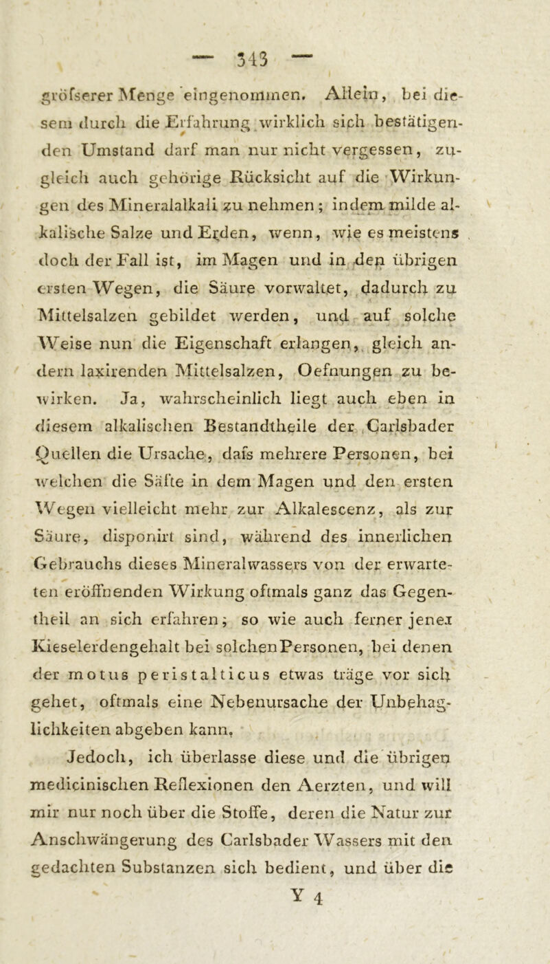 gröfserer Stenge eingenoiiiincn. Allein, bei die- sem durch die Erfahrung wirklich siph bestätigen- den Umstand darf man nur nicht vergessen, zu- gleich auch gehörige Rücksicht auf die Wirkun- gen des Mineralalkali ?u nehmen ; indem milde al- kalische Salze und Ej;den, wenn, wie es meistens doch der Fall ist, im Magen und in de^ übrigen ersten Wegen, die Säure vorwaltet, dadurch zu Mittelsalzen gebildet werden, und auf solche Weise nun die Eigenschaft erlangen,, gleich an- dern la:^irenden Mittelsalzen, Oefnungen zu be- wirken. Ja, wahrscheinlich liegt auch eben in diesem alkalischen Bestandtheile der .Carlsbader Quellen die Ursache, dafs mehrere Personen, bei w^elchen die Säfte in dem Magen und den ersten Wegen vielleicht mehr zur Alkalescenz, als zup Saure, disponirt sind, während des innerlichen Gebrauchs dieses Mineralwassers von der erwarte- ten eröffnenden Wirkung oftmals ganz das Gegen- theil an sich erfahren; so wie auch ferner jener Kieselerdengehait bei solchen Personen, bei denen der motus peristalticus etwas träge vor sich gehet, oftmals eine Nebenursache der Unbehag- lichkeiten abgeben kann, Jedoch, ich überlasse diese und die übrigen medicinischen Reflexionen den Aerzten, und will mir nur noch über die Stoffe, deren die Natur zur Anschwängerung des Carlsbader Wassers mit den gedachten Substanzen sich bedient, und über dis